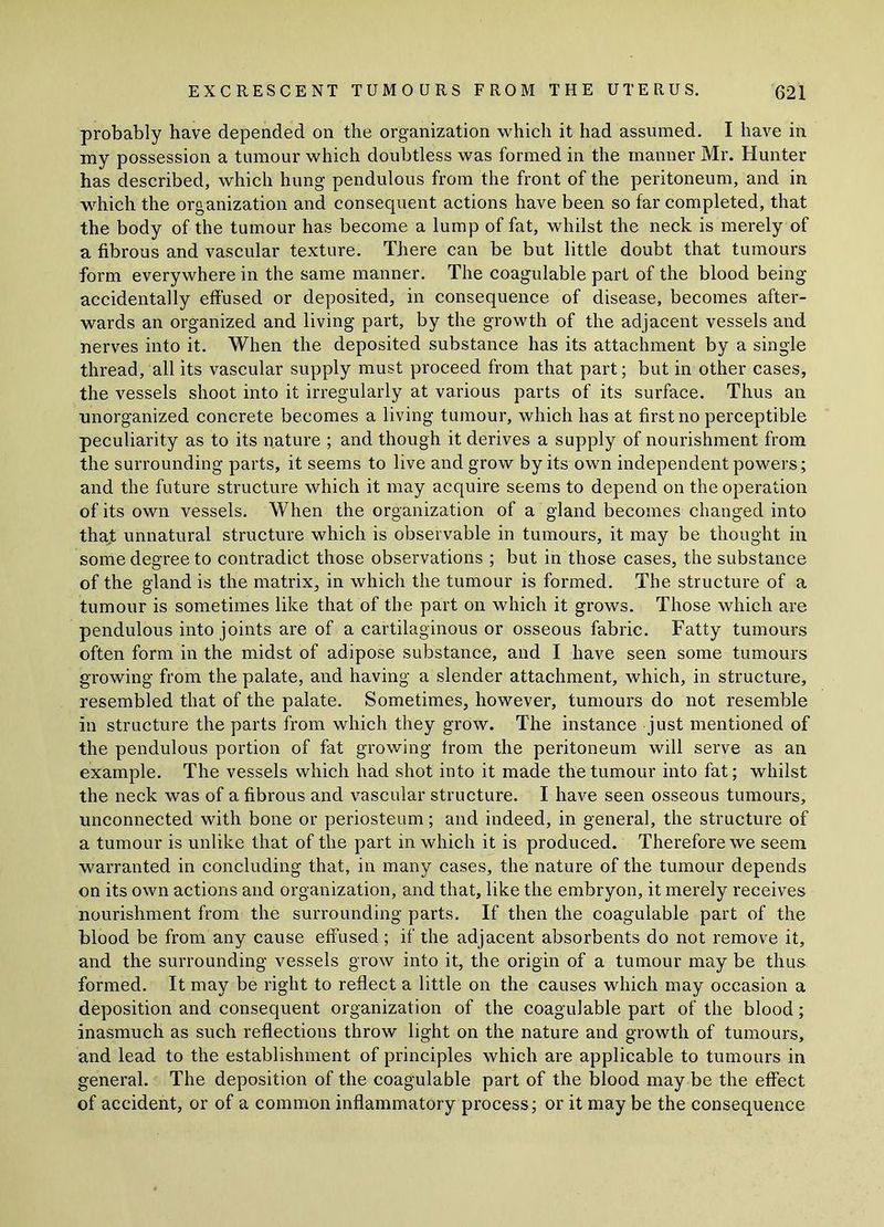 probably have depended on the organization which it had assumed. I have in my possession a tumour which doubtless was formed in the manner Mr. Hunter has described, which hung pendulous from the front of the peritoneum, and in which the organization and consequent actions have been so far completed, that the body of the tumour has become a lump of fat, whilst the neck is merely of a fibrous and vascular texture. There can be but little doubt that tumours form everywhere in the same manner. The coagulable part of the blood being- accidental ly effused or deposited, in consequence of disease, becomes after- wards an organized and living part, by the growth of the adjacent vessels and nerves into it. When the deposited substance has its attachment by a single thread, all its vascular supply must proceed from that part; but in other cases, the vessels shoot into it irregularly at various parts of its surface. Thus an unorganized concrete becomes a living tumour, which has at first no perceptible peculiarity as to its nature ; and though it derives a supply of nourishment from the surrounding parts, it seems to live and grow by its own independent powers; and the future structure which it may acquire seems to depend on the operation of its own vessels. When the organization of a gland becomes changed into that unnatural structure which is observable in tumours, it may be thought in some degree to contradict those observations ; but in those cases, the substance of the gland is the matrix, in which the tumour is formed. The structure of a tumour is sometimes like that of the part on which it grows. Those which are pendulous into joints are of a cartilaginous or osseous fabric. Fatty tumours often form in the midst of adipose substance, and I have seen some tumours growing from the palate, and having a slender attachment, which, in structure, resembled that of the palate. Sometimes, however, tumours do not resemble in structure the parts from which they grow. The instance just mentioned of the pendulous portion of fat growing from the peritoneum will serve as an example. The vessels which had shot into it made the tumour into fat; whilst the neck was of a fibrous and vascular structure. I have seen osseous tumours, unconnected with bone or periosteum; and indeed, in general, the structure of a tumour is unlike that of the part in which it is produced. Therefore we seem warranted in concluding that, in many cases, the nature of the tumour depends on its own actions and organization, and that, like the embryon, it merely receives nourishment from the surrounding parts. If then the coagulable part of the blood be from any cause effused ; if the adjacent absorbents do not remove it, and the surrounding vessels grow into it, the origin of a tumour may be thus formed. It may be right to reflect a little on the causes which may occasion a deposition and consequent organization of the coagulable part of the blood; inasmuch as such reflections throw light on the nature and growth of tumours, and lead to the establishment of principles which are applicable to tumours in general. The deposition of the coagulable part of the blood may be the effect of accident, or of a common inflammatory process; or it may be the consequence