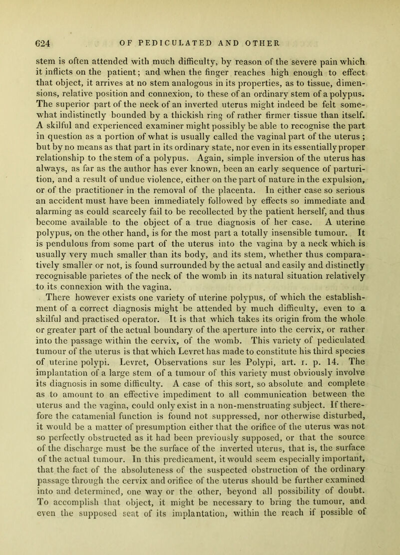 stem is often attended with much difficulty, by reason of the severe pain which it inflicts on the patient; and when the finger reaches high enough to effect that object, it arrives at no stem analogous in its properties, as to tissue, dimen- sions, relative position and connexion, to these of an ordinary stem of a polypus. The superior part of the neck of an inverted uterus might indeed be felt some- what indistinctly bounded by a thickish ring of rather firmer tissue than itself. A skilful and experienced examiner might possibly be able to recognise the part in question as a portion of what is usually called the vaginal part of the uterus ; but by no means as that part in its ordinary state, nor even in its essentially proper relationship to the stem of a polypus. Again, simple inversion of the uterus has always, as far as the author has ever known, been an early sequence of parturi- tion, and a result of undue violence, either on the part of nature in the expulsion, or of the practitioner in the removal of the placenta. In either case so serious an accident must have been immediately followed by effects so immediate and alarming as could scarcely fail to be recollected by the patient herself, and thus become available to the object of a true diagnosis of her case. A uterine polypus, on the other hand, is for the most part a totally insensible tumour. It is pendulous from some part of the uterus into the vagina by a neck which is usually very much smaller than its body, and its stem, whether thus compara- tively smaller or not, is found surrounded by the actual and easily and distinctly recognisable parietes of the neck of the womb in its natural situation relatively to its connexion with the vagina. There however exists one variety of uterine polypus, of which the establish- ment of a correct diagnosis might be attended by much difficulty, even to a skilful and practised operator. It is that which takes its origin from the whole or greater part of the actual boundary of the aperture into the cervix, or rather into the passage within the cervix, of the womb. This variety of pediculated tumour of the uterus is that which Levret has made to constitute his third species of uterine polypi. Levret, Observations sur les Polypi, art. i. p. 14. The implantation of a large stem of a tumour of this variety must obviously involve its diagnosis in some difficulty. A case of this sort, so absolute and complete as to amount to an effective impediment to all communication between the uterus and the vagina, could only exist in a non-menstruating subject. If there- fore the catamenial function is found not suppressed, nor otherwise disturbed, it would be a matter of presumption either that the orifice of the uterus was not so perfectly obstructed as it had been, previously supposed, or that the source of the discharge must be the surface of the inverted uterus, that is, the surface of the actual tumour. In this predicament, it would seem especially important, that the fact of the absoluteness of the suspected obstruction of the ordinary passage through the cervix and orifice of the uterus should be further examined into and determined, one way or the other, beyond all possibility of doubt. To accomplish that object, it might be necessary to bring the tumour, and even the supposed seat of its implantation, within the reach if possible of
