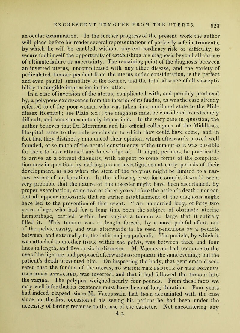 an ocular examination. In the further progress of the present work the author will place before his reader several representations of perfectly safe instruments, by which he will be enabled, without any extraordinary risk or difficulty, to secure for himself the opportunity of establishing his diagnosis beyond all chance of ultimate failure or uncertainty. The remaining point of the diagnosis between an inverted uterus, uncomplicated with any other disease, and the variety of pediculated tumour pendent from the uterus under consideration, is the perfect and even painful sensibility of the former, and the total absence of all suscepti- bility to tangible impression in the latter. In a case of inversion of the uterus, complicated with, and possibly produced by, a polypous excrescence from the interior of its fundus, as was the case already referred to of the poor woman who was taken in a moribund state to the Mid- dlesex Hospital; see Plate xxi; the diagnosis must be considered as extremely difficult, and sometimes actually impossible. In the very case in question, the author believes that Dr. Merriman and his official colleagues of the Middlesex Hospital came to the only conclusion to which they could have come, and in fact that they distinctly announced their opinion, which afterwards proved well founded, of so much of the actual constituency of the tumour as it was possible for them to have attained any knowledge of. It might, perhaps, be practicable to arrive at a correct diagnosis, with respect to some forms of the complica- tion now in question, by making proper investigations at early periods of their development, as also when the stem of the polypus might be limited to a nar- row extent of implantation. In the following case, for example, it would seem very probable that the nature of the disorder might have been ascertained, by proper examination, some two or three years before the patient's death : nor can it at all appear impossible that an earlier establishment of the diagnosis might have led to the prevention of that event. “ An unmarried lady, of forty-two years of age, who had for a long time been the subject of obstinate uterine haemorrhage, carried within her vagina a tumour so large that it entirely filled it. This tumour was at length forced, by a most painful effort, out of the pelvic cavity, and was afterwards to be seen pendulous by a pedicle between, and externally to, the labia majora pudendi. The pedicle, by which it was attached to another tissue within the pelvis, was between three and four lines in length, and five or six in diameter. M. Vacoussain had recourse to the use of the ligature, and proposed afterwards to amputate the same evening; but the patient’s death prevented him. On inspecting the body, that gentleman disco- vered that the fundus of the uterus, to which the pedicle of the polypus had been attached, was inverted, and that it had followed the tumour into the vagina. The polypus weighed nearly four pounds. From these facts we may well infer that its existence must have been of long duration. Four years had indeed elapsed since M. Vacoussain had been acquainted with the case since on the first occasion of his seeing his patient he had been under the necessity of having recourse to the use of the catheter. Not encountering any 4 L