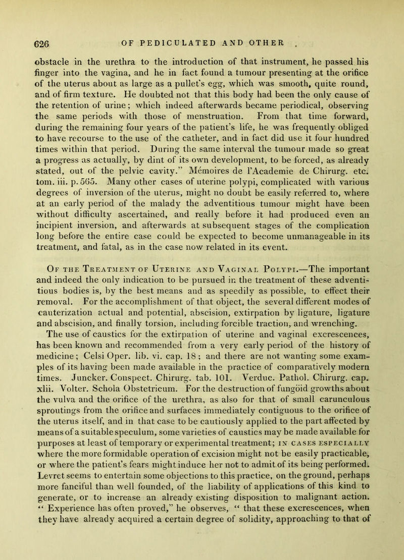 obstacle in the urethra to the introduction of that instrument, he passed his finger into the vagina, and he in fact found a tumour presenting at the orifice of the uterus about as large as a pullet’s egg, which was smooth, quite round, and of firm texture. He doubted not that this body had been the only cause of the retention of urine; which indeed afterwards became periodical, observing the same periods with those of menstruation. From that time forward, during the remaining four years of the patient’s life, he was frequently obliged to have recourse to the use of the catheter, and in fact did use it four hundred times within that period. During the same interval the tumour made so great a progress as actually, by dint of its own development, to be forced, as already stated, out of the pelvic cavity.” Memoires de l’Academie de Chirurg. etc. tom. iii. p. 565. Many other cases of uterine polypi, complicated with various degrees of inversion of the uterus, might no doubt be easily referred to, where at an early period of the malady the adventitious tumour might have been without difficulty ascertained, and really before it had produced even an incipient inversion, and afterwards at subsequent stages of the complication long before the entire case could be expected to become unmanageable in its treatment, and fatal, as in the case now related in its event. Of the Treatment of Uterine and Vaginal Polypi.—The important and indeed the only indication to be pursued in the treatment of these adventi- tious bodies is, by the best means and as speedily as possible, to effect their removal. For the accomplishment of that object, the several different modes of cauterization actual and potential, abscision, extirpation by ligature, ligature and abscision, and finally torsion, including forcible traction, and wrenching. The use of caustics for the extirpat ion of uterine and vaginal excrescences, has been known and recommended from a very early period of the history of medicine; Celsi Oper. lib. vi. cap. 18 ; and there are not wanting some exam- ples of its having been made available in the practice of comparatively modern times. Juncker. Conspect. Chirurg. tab. 101. Verduc. Pathol. Chirurg. cap. xlii. Volter. Schola Obstetricum. For the destruction of fungoid growths about the vulva and the orifice of the urethra, as also for that of small carunculous sproutings from the orifice and surfaces immediately contiguous to the orifice of the uterus itself, and in that case to be cautiously applied to the part affected by means of a suitable speculum, some varieties of caustics may be made available for purposes at least of temporary or experimental treatment; in cases especially where the more formidable operation of excision might not be easily practicable, or where the patient’s fears might induce her not to admit of its being performed. Levret seems to entertain some objections to this practice, on the ground, perhaps more fanciful than well founded, of the liability of applications of this kind to generate, or to increase an already existing disposition to malignant action. “ Experience has often proved,” he observes, “ that these excrescences, when they have already acquired a certain degree of solidity, approaching to that of