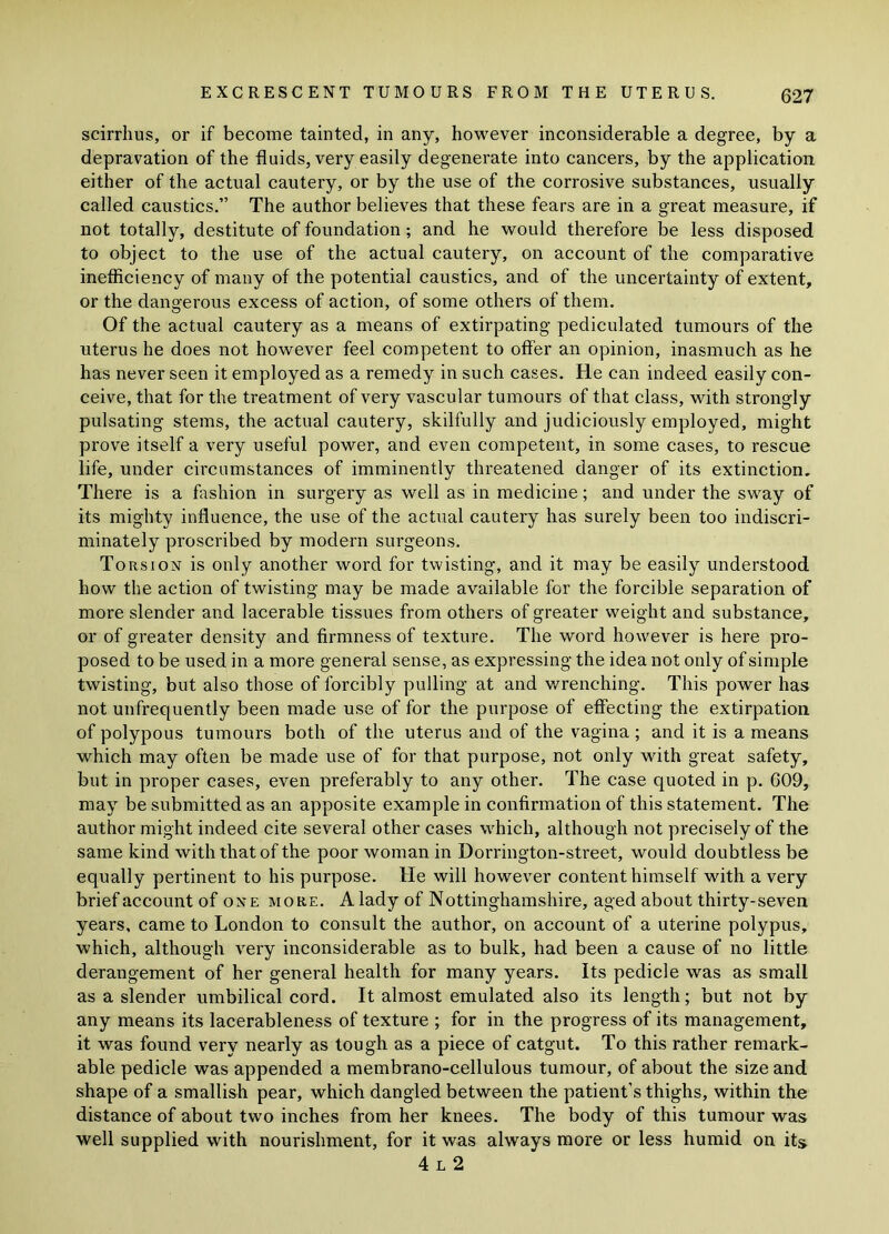 scirrhus, or if become tainted, in any, however inconsiderable a degree, by a depravation of the fluids, very easily degenerate into cancers, by the application either of the actual cautery, or by the use of the corrosive substances, usually called caustics.” The author believes that these fears are in a great measure, if not totally, destitute of foundation; and he would therefore be less disposed to object to the use of the actual cautery, on account of the comparative inefficiency of many of the potential caustics, and of the uncertainty of extent, or the dangerous excess of action, of some others of them. Of the actual cautery as a means of extirpating pediculated tumours of the uterus he does not however feel competent to offer an opinion, inasmuch as he has never seen it employed as a remedy in such cases. He can indeed easily con- ceive, that for the treatment of very vascular tumours of that class, with strongly pulsating stems, the actual cautery, skilfully and judiciously employed, might prove itself a very useful power, and even competent, in some cases, to rescue life, under circumstances of imminently threatened danger of its extinction. There is a fashion in surgery as well as in medicine; and under the sway of its mighty influence, the use of the actual cautery has surely been too indiscri- minately proscribed by modern surgeons. Torsion is only another word for twisting, and it may be easily understood how the action of twisting may be made available for the forcible separation of more slender and lacerable tissues from others of greater weight and substance, or of greater density and firmness of texture. The word however is here pro- posed to be used in a more general sense, as expressing the idea not only of simple twisting, but also those of forcibly pulling at and wrenching. This power has not unfrequently been made use of for the purpose of effecting the extirpation of polypous tumours both of the uterus and of the vagina ; and it is a means which may often be made use of for that purpose, not only with great safety, but in proper cases, even preferably to any other. The case quoted in p. 609, may be submitted as an apposite example in confirmation of this statement. The author might indeed cite several other cases which, although not precisely of the same kind with that of the poor woman in Dorrington-street, would doubtless be equally pertinent to his purpose. He will however content himself with a very brief account of one more. A lady of Nottinghamshire, aged about thirty-seven years, came to London to consult the author, on account of a uterine polypus, which, although very inconsiderable as to bulk, had been a cause of no little derangement of her general health for many years. Its pedicle was as small as a slender umbilical cord. It almost emulated also its length; but not by any means its lacerableness of texture ; for in the progress of its management, it was found very nearly as tough as a piece of catgut. To this rather remark- able pedicle was appended a membrano-cellulous tumour, of about the size and shape of a smallish pear, which dangled between the patient’s thighs, within the distance of about two inches from her knees. The body of this tumour was well supplied with nourishment, for it was always more or less humid on its 4 l 2