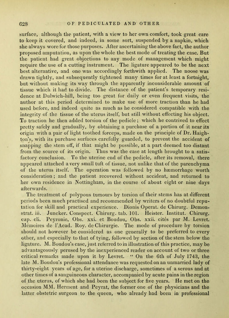 surface, although the patient, with a view to her own comfort, took great care to keep it covered, and indeed, in some sort, suspended by a napkin, which she always wore for those purposes. After ascertaining the above fact, the author proposed amputation, as upon the whole the best mode of treating the case. But the patient had great objections to any mode of management which might require the use of a cutting instrument. The ligature appeared to be the next best alternative, and one was accordingly forthwith applied. The noose was drawn tightly, and subsequently tightened many times for at least a fortnight, but without making its way through the apparently inconsiderable amount of tissue which it had to divide. The distance of the patient’s temporary resi- dence at Dulwich-hill, being too great for daily or even frequent visits, the author at this period determined to make use of more traction than he had used before, and indeed quite as much as he considered compatible with the integrity of the tissue of the uterus itself, but still without effecting his object. To traction he then added torsion of the pedicle; which he contrived to effect pretty safely and gradually, by obtaining a purchase of a portion of it near its origin with a pair of light toothed forceps, made on the principle of Dr. Haigh- ton’s, with its purchase surfaces carefully guarded, to prevent the accident of snapping the stem off', if that might be possible, at a part deemed too distant from the source of its origin. Thus was the case at length brought to a satis- factory conclusion. To the uterine end of the pedicle, after its removal, there appeared attached a very small tuft of tissue, not unlike that of the parenchyma of the uterus itself. The operation was followed by no haemorrhage worth consideration ; and the patient recovered without accident, and returned to her own residence in Nottingham, in the course of about eight or nine days afterwards. The treatment of polypous tumours by torsion of their stems has at different periods been much practised and recommended by writers of no doubtful repu- tation for skill and practical experience. Dionis Operat. de Chirurg. Demon- strat. iii. Juncker. Conspect. Chirurg. tab. 101. Heister. Institut. Chirurg. cap. cli. Peyronie, Obs. xxi. et Boudou, Obs. xxii. cites par M. Levret. Memoires de l’Acad. Roy. deChirurgie. The mode of procedure by torsion should not however be considered as one generally to be preferred to every other, and especially to that of tying, followed by section of the stem below the ligature. M. Boudou’s case, just referred to in illustration of this practice, may be advantageously perused by the inexperienced reader on account of two or three critical remarks made upon it by Levret. “ On the 6th of July 1743, the late M. Boudou’s professional attendance was requested on an unmarried lady of thirty-eight years of age, for a uterine discharge, sometimes of a serous and at other times of a sanguineous character, accompanied by acute pains in the region of the uterus, of which she had been the subject for five years. He met on the occasion MM. Herment and Peyrat, the former one of the physicians and the latter obstetric surgeon to the queen, who already had been in professional