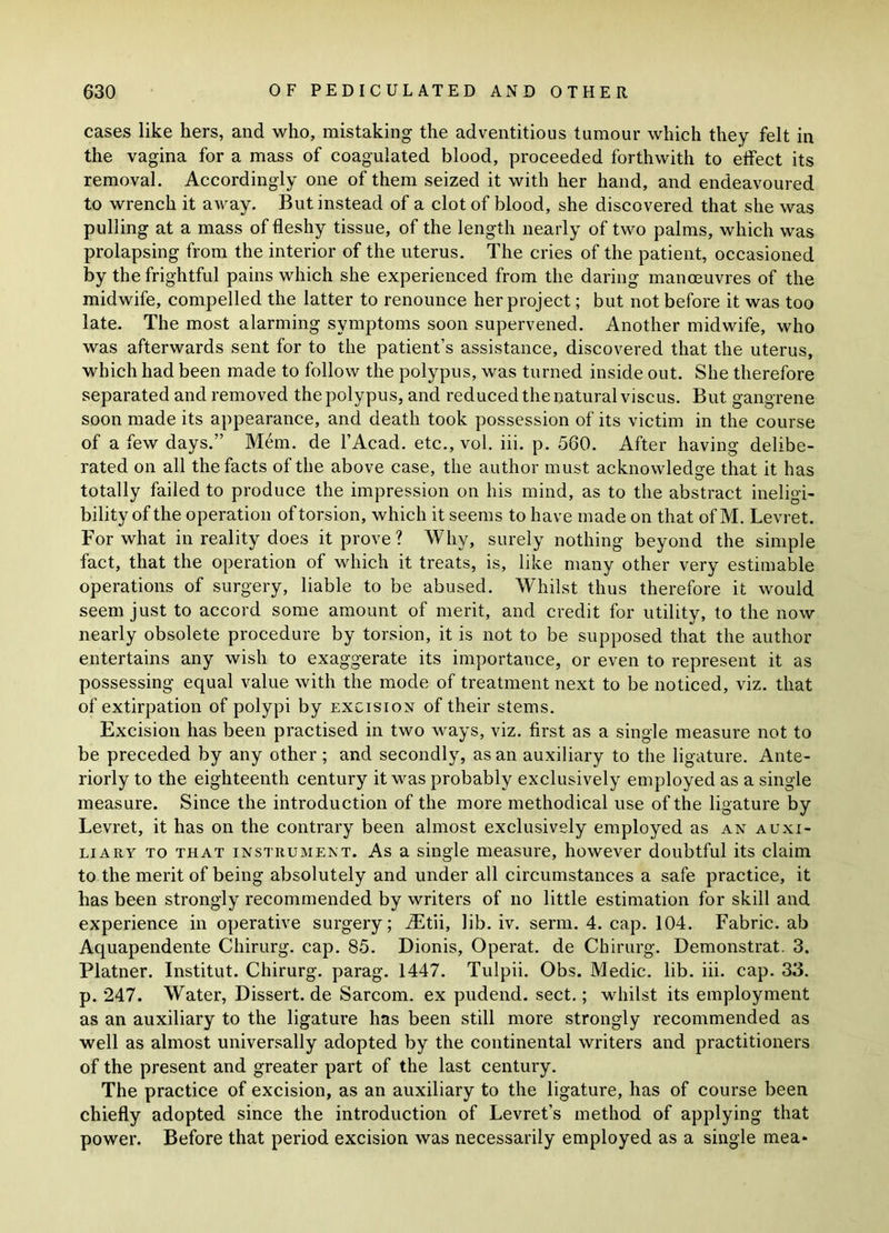 cases like hers, and who, mistaking the adventitious tumour which they felt in the vagina for a mass of coagulated blood, proceeded forthwith to effect its removal. Accordingly one of them seized it with her hand, and endeavoured to wrench it away. But instead of a clot of blood, she discovered that she was pulling at a mass of fleshy tissue, of the length nearly of two palms, which was prolapsing from the interior of the uterus. The cries of the patient, occasioned by the frightful pains which she experienced from the daring manoeuvres of the midwife, compelled the latter to renounce her project; but not before it was too late. The most alarming symptoms soon supervened. Another midwife, who was afterwards sent for to the patient’s assistance, discovered that the uterus, which had been made to follow the polypus, was turned inside out. She therefore separated and removed the polypus, and reduced the natural viscus. But gangrene soon made its appearance, and death took possession of its victim in the course of a few days.” Mem. de l’Acad. etc., vol. iii. p. 560. After having delibe- rated on all the facts of the above case, the author must acknowledge that it has totally failed to produce the impression on his mind, as to the abstract ineligi- bility of the operation of torsion, which it seems to have made on that of M. Levret. For what in reality does it prove ? Why, surely nothing beyond the simple fact, that the operation of which it treats, is, like many other very estimable operations of surgery, liable to be abused. Whilst thus therefore it would seem just to accord some amount of merit, and credit for utility, to the now nearly obsolete procedure by torsion, it is not to be supposed that the author entertains any wish to exaggerate its importance, or even to represent it as possessing equal value with the mode of treatment next to be noticed, viz. that of extirpation of polypi by excision of their stems. Excision has been practised in two ways, viz. first as a single measure not to be preceded by any other; and secondly, as an auxiliary to the ligature. Ante- riorly to the eighteenth century it was probably exclusively employed as a single measure. Since the introduction of the more methodical use of the ligature by Levret, it has on the contrary been almost exclusively employed as an auxi- liary to that instrument. As a single measure, however doubtful its claim to the merit of being absolutely and under all circumstances a safe practice, it lias been strongly recommended by writers of no little estimation for skill and experience in operative surgery; iEtii, lib. iv. serm. 4. cap. 104. Fabric, ab Aquapendente Chirurg. cap. 85. Dionis, Operat. de Chirurg. Demonstrat. 3. Platner. Institut. Chirurg. parag. 1447. Tulpii. Obs. Medic, lib. iii. cap. 33. p. 247. Water, Dissert, de Sarcom. ex pudend. sect.; whilst its employment as an auxiliary to the ligature has been still more strongly recommended as well as almost universally adopted by the continental writers and practitioners of the present and greater part of the last century. The practice of excision, as an auxiliary to the ligature, has of course been chiefly adopted since the introduction of Levret’s method of applying that power. Before that period excision was necessarily employed as a single mea*