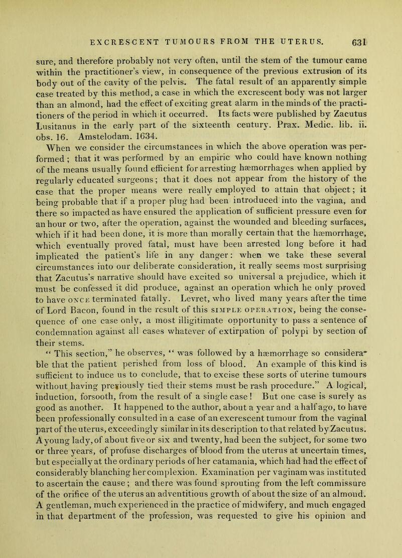 sure, and therefore probably not very often, until the stem of the tumour came within the practitioner’s view, in consequence of the previous extrusion of its body out of the cavity of the pelvis. The fatal result of an apparently simple case treated by this method, a case in which the excrescent body was not larger than an almond, had the effect of exciting great alarm in the minds of the practi- tioners of the period in which it occurred. Its facts were published by Zacutus Lusitanus in the early part of the sixteenth century. Prax. Medic, lib. ii. obs. 16. Amstelodam. 1634. When we consider the circumstances in which the above operation was per- formed ; that it was performed by an empiric who could have known nothing of the means usually found efficient for arresting haemorrhages when applied by regularly educated surgeons; that it does not appear from the history of the case that the proper means were really employed to attain that object; it being probable that if a proper plug had been introduced into the vagina, and there so impacted as have ensured the application of sufficient pressure even for an hour or two, after the operation, against the wounded and bleeding surfaces, which if it had been done, it is more than morally certain that the haemorrhage, which eventually proved fatal, must have been arrested long before it had implicated the patient’s life in any danger: when we take these several circumstances into our deliberate consideration, it really seems most surprising that Zacutus’s narrative should have excited so universal a prejudice, which it must be confessed it did produce, against an operation which he only proved to have once terminated fatally. Levret, who lived many years after the time of Lord Bacon, found in the result of this simple operation, being the conse- quence of one case only, a most illigitimate opportunity to pass a sentence of condemnation against all cases whatever of extirpation of polypi by section of their stems. “ This section,” he observes, “ was followed by a haemorrhage so considera' ble that the patient perished from loss of blood. An example of this kind is sufficient to induce us to conclude, that to excise these sorts of uterine tumours without having previously tied their stems must be rash procedure.” A logical, induction, forsooth, from the result of a single case! But one case is surely as good as another. It happened to the author, about a year and a half ago, to have been professionally consulted in a case of an excrescent tumour from the vaginal part of the uterus, exceedingly similar in its description to that related by Zacutus. A young lady, of about five or six and twenty, had been the subject, for some two or three years, of profuse discharges of blood from the uterus at uncertain times, but especially at the ordinary periods of her catamania, which had had the effect of considerably blanching her complexion. Examination per vaginam was instituted to ascertain the cause; and there was found sprouting from the left commissure of the orifice of the uterus an adventitious growth of about the size of an almond. A gentleman, much experienced in the practice of midwifery, and much engaged in that department of the profession, was requested to give his opinion and