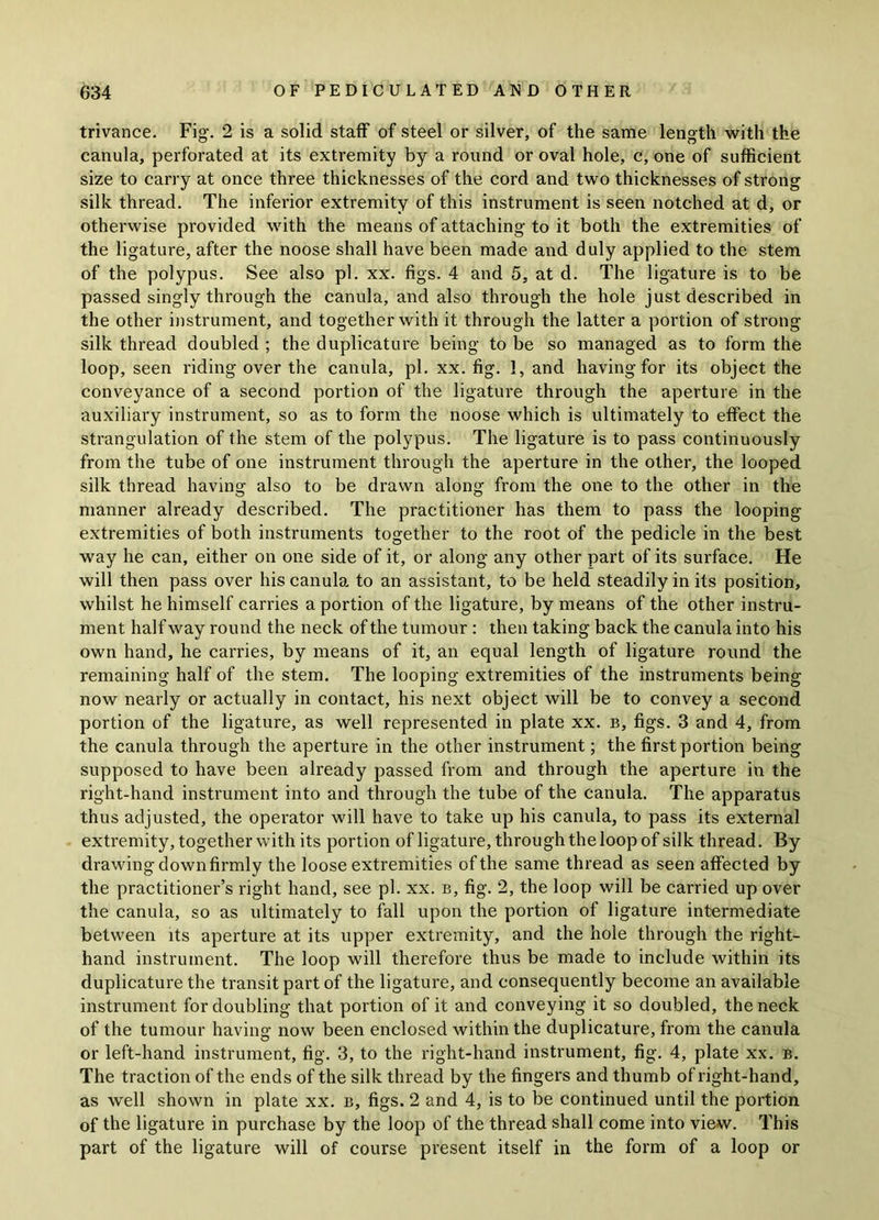 trivance. Fig. 2 is a solid staff of steel or silver, of the same length with the canula, perforated at its extremity by a round or oval hole, c, one of sufficient size to carry at once three thicknesses of the cord and two thicknesses of strong silk thread. The inferior extremity of this instrument is seen notched at d, or otherwise provided with the means of attaching to it both the extremities of the ligature, after the noose shall have been made and duly applied to the stem of the polypus. See also pi. xx. figs. 4 and 5, at d. The ligature is to be passed singly through the canula, and also through the hole just described in the other instrument, and together with it through the latter a portion of strong silk thread doubled ; the duplicature being to be so managed as to form the loop, seen riding over the canula, pi. xx. fig. 1, and having for its object the conveyance of a second portion of the ligature through the aperture in the auxiliary instrument, so as to form the noose which is ultimately to effect the strangulation of the stem of the polypus. The ligature is to pass continuously from the tube of one instrument through the aperture in the other, the looped silk thread having also to be drawn along from the one to the other in the manner already described. The practitioner has them to pass the looping extremities of both instruments together to the root of the pedicle in the best way he can, either on one side of it, or along any other part of its surface. He will then pass over his canula to an assistant, to be held steadily in its position, whilst he himself carries a portion of the ligature, by means of the other instru- ment half way round the neck of the tumour : then taking back the canula into his own hand, he carries, by means of it, an equal length of ligature round the remaining half of the stem. The looping extremities of the instruments being now nearly or actually in contact, his next object will be to convey a second portion of the ligature, as well represented in plate xx. b, figs. 3 and 4, from the canula through the aperture in the other instrument; the first portion being supposed to have been already passed from and through the aperture in the right-hand instrument into and through the tube of the canula. The apparatus thus adjusted, the operator will have to take up his canula, to pass its external extremity, together with its portion of ligature, through the loop of silk thread. By drawing down firmly the loose extremities of the same thread as seen affected by the practitioner’s right hand, see pi. xx. b, fig. 2, the loop will be carried up over the canula, so as ultimately to fall upon the portion of ligature intermediate between its aperture at its upper extremity, and the hole through the right- hand instrument. The loop will therefore thus be made to include within its duplicature the transit part of the ligature, and consequently become an available instrument for doubling that portion of it and conveying it so doubled, the neck of the tumour having now been enclosed within the duplicature, from the canula or left-hand instrument, fig. 3, to the right-hand instrument, fig. 4, plate xx. b. The traction of the ends of the silk thread by the fingers and thumb of right-hand, as well shown in plate xx. b, figs. 2 and 4, is to be continued until the portion of the ligature in purchase by the loop of the thread shall come into view. This part of the ligature will of course present itself in the form of a loop or