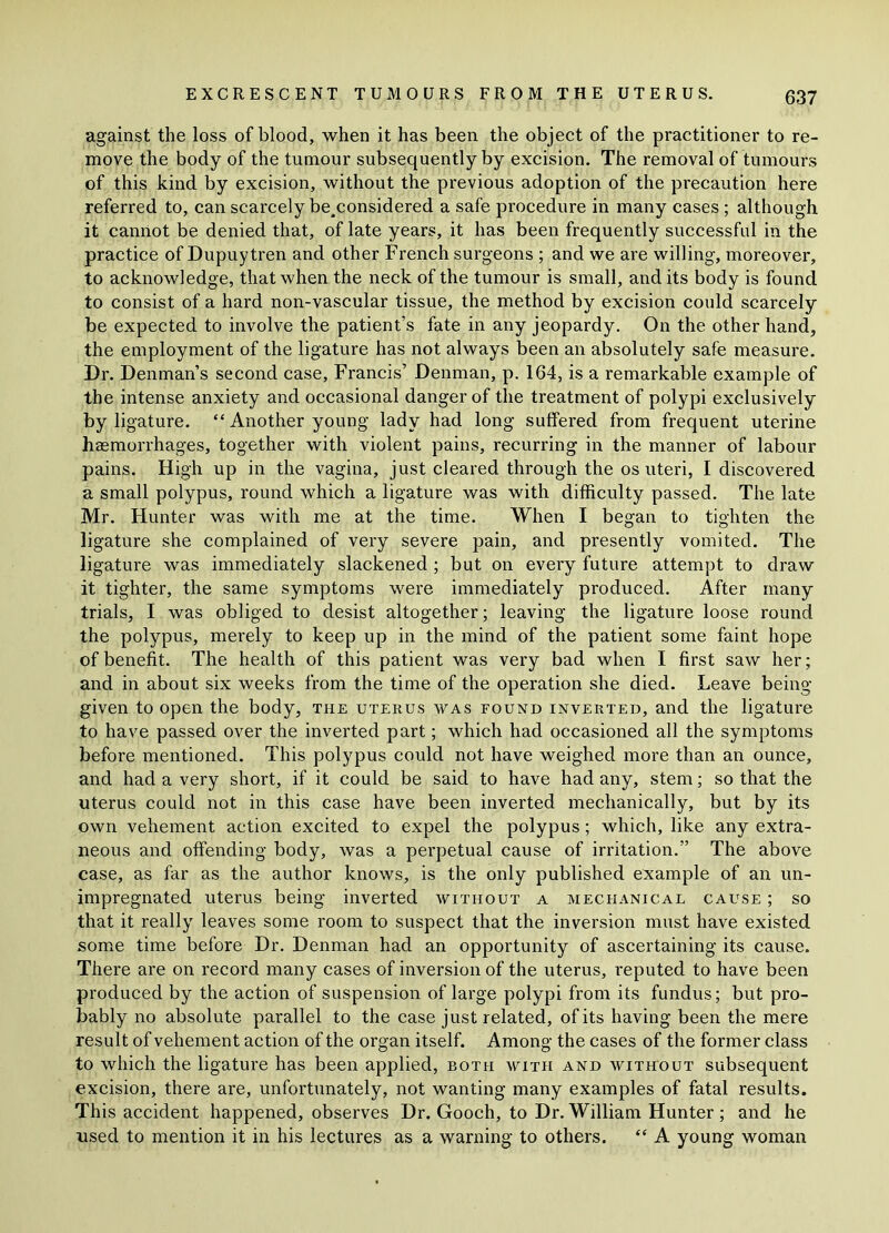against the loss of blood, when it has been the object of the practitioner to re- move the body of the tumour subsequently by excision. The removal of tumours of this kind by excision, without the previous adoption of the precaution here referred to, can scarcely be^considered a safe procedure in many cases ; although it cannot be denied that, of late years, it has been frequently successful in the practice of Dupuytren and other French surgeons ; and we are willing, moreover, to acknowledge, that when the neck of the tumour is small, and its body is found to consist of a hard non-vascular tissue, the method by excision could scarcely be expected to involve the patient’s fate in any jeopardy. On the other hand, the employment of the ligature has not always been an absolutely safe measure. Dr. Denman’s second case, Francis’ Denman, p. 164, is a remarkable example of the intense anxiety and occasional danger of the treatment of polypi exclusively by ligature. “ Another young lady had long suffered from frequent uterine haemorrhages, together with violent pains, recurring in the manner of labour pains. High up in the vagina, just cleared through the os uteri, I discovered a small polypus, round which a ligature was with difficulty passed. The late Mr. Hunter was with me at the time. When I began to tighten the ligature she complained of very severe pain, and presently vomited. The ligature was immediately slackened ; but on every future attempt to draw it tighter, the same symptoms were immediately produced. After many trials, I was obliged to desist altogether; leaving the ligature loose round the polypus, merely to keep up in the mind of the patient some faint hope of benefit. The health of this patient was very bad when I first saw her; and in about six weeks from the time of the operation she died. Leave being- given to open the body, the uterus was found inverted, and the ligature to have passed over the inverted part; which had occasioned all the symptoms before mentioned. This polypus could not have weighed more than an ounce, and had a very short, if it could be said to have had any, stem; so that the uterus could not in this case have been inverted mechanically, but by its own vehement action excited to expel the polypus; which, like any extra- neous and offending body, was a perpetual cause of irritation.” The above case, as far as the author knows, is the only published example of an un- impregnated uterus being inverted without a mechanical cause ; so that it really leaves some room to suspect that the inversion must have existed some time before Dr. Denman had an opportunity of ascertaining its cause. There are on record many cases of inversion of the uterus, reputed to have been produced by the action of suspension of large polypi from its fundus; but pro- bably no absolute parallel to the case just related, of its having been the mere result of vehement action of the organ itself. Among the cases of the former class to which the ligature has been applied, both with and without subsequent excision, there are, unfortunately, not wanting many examples of fatal results. This accident happened, observes Dr. Gooch, to Dr. William Hunter ; and he used to mention it in his lectures as a warning to others. “ A young woman