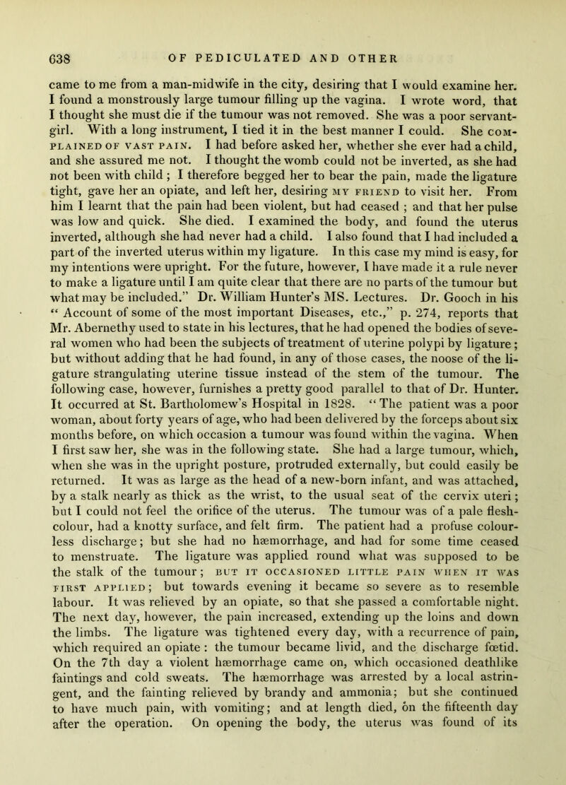 came to me from a man-midwife in the city, desiring that I would examine her. I found a monstrously large tumour filling up the vagina. I wrote word, that I thought she must die if the tumour was not removed. She was a poor servant- girl. With a long instrument, I tied it in the best manner I could. She com- plained of vast pain. I had before asked her, whether she ever had a child, and she assured me not. I thought the womb could not be inverted, as she had not been with child ; I therefore begged her to bear the pain, made the ligature tight, gave her an opiate, and left her, desiring my friend to visit her. From him I learnt that the pain had been violent, but had ceased ; and that her pulse was low and quick. She died. I examined the body, and found the uterus inverted, although she had never had a child. I also found that I had included a part of the inverted uterus within my ligature. In this case my mind is easy, for my intentions were upright. For the future, however, I have made it a rule never to make a ligature until I am quite clear that there are no parts of the tumour but what may be included.” Dr. William Hunter’s MS. Lectures. Dr. Gooch in his “ Account of some of the most important Diseases, etc.,” p. 274, reports that Mr. Abernethy used to state in his lectures, that he had opened the bodies of seve- ral women who had been the subjects of treatment of uterine polypi by ligature ; but without adding that he had found, in any of those cases, the noose of the li- gature strangulating uterine tissue instead of the stem of the tumour. The following case, however, furnishes a pretty good parallel to that of Dr. Hunter. It occurred at St. Bartholomew’s Hospital in 1828. “The patient was a poor woman, about forty years of age, who had been delivered by the forceps about six months before, on which occasion a tumour was found within the vagina. When I first saw her, she was in the following state. She had a large tumour, which, when she was in the upright posture, protruded externally, but could easily be returned. It was as large as the head of a new-born infant, and was attached, by a stalk nearly as thick as the wrist, to the usual seat of the cervix uteri; but I could not feel the orifice of the uterus. The tumour was of a pale flesh- colour, had a knotty surface, and felt firm. The patient had a profuse colour- less discharge; but she had no haemorrhage, and had for some time ceased to menstruate. The ligature was applied round what was supposed to be the stalk of the tumour; but it occasioned little pain when it was first applied; but towards evening it became so severe as to resemble labour. It was relieved by an opiate, so that she passed a comfortable night. The next day, however, the pain increased, extending up the loins and down the limbs. The ligature was tightened every day, with a recurrence of pain, which required an opiate : the tumour became livid, and the discharge foetid. On the 7th day a violent haemorrhage came on, which occasioned deathlike faintings and cold sweats. The haemorrhage was arrested by a local astrin- gent, and the fainting relieved by brandy and ammonia; but she continued to have much pain, with vomiting; and at length died, on the fifteenth day after the operation. On opening the body, the uterus was found of its