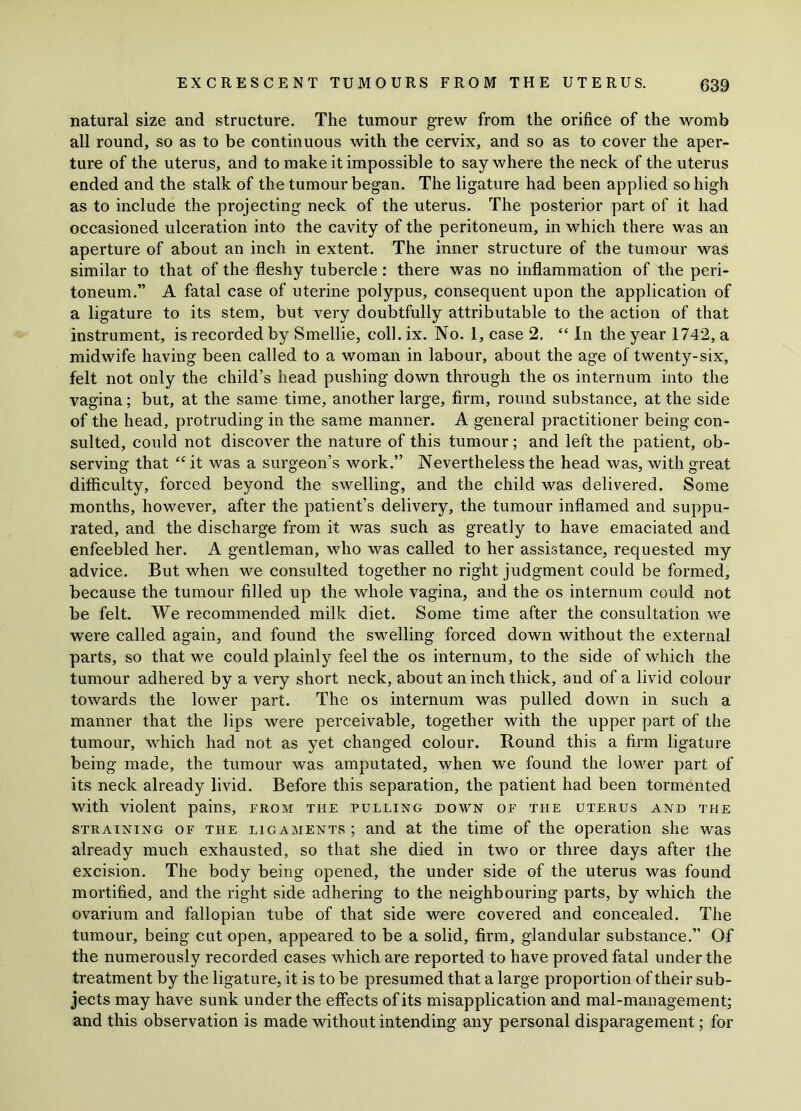 natural size and structure. The tumour grew from the orifice of the womb all round, so as to be continuous with the cervix, and so as to cover the aper- ture of the uterus, and to make it impossible to say where the neck of the uterus ended and the stalk of the tumour began. The ligature had been applied so high as to include the projecting neck of the uterus. The posterior part of it had occasioned ulceration into the cavity of the peritoneum, in which there was an aperture of about an inch in extent. The inner structure of the tumour was similar to that of the fleshy tubercle: there was no inflammation of the peri- toneum.” A fatal case of uterine polypus, consequent upon the application of a ligature to its stem, but very doubtfully attributable to the action of that instrument, is recorded by Smellie, coll. ix. No. 1, case 2. “ In the year 1742, a midwife having been called to a woman in labour, about the age of twenty-six, felt not only the child’s head pushing down through the os internum into the vagina; but, at the same time, another large, firm, round substance, at the side of the head, protruding in the same manner. A general practitioner being con- sulted, could not discover the nature of this tumour; and left the patient, ob- serving that “ it was a surgeon’s work.” Nevertheless the head was, with great difficulty, forced beyond the swelling, and the child was delivered. Some months, however, after the patient’s delivery, the tumour inflamed and suppu- rated, and the discharge from it was such as greatly to have emaciated and enfeebled her. A gentleman, who was called to her assistance, requested my advice. But when we consulted together no right judgment could be formed, because the tumour filled up the whole vagina, and the os internum could not be felt. We recommended milk diet. Some time after the consultation we were called again, and found the swelling forced down without the external parts, so that we could plainly feel the os internum, to the side of which the tumour adhered by a very short neck, about an inch thick, and of a livid colour towards the lower part. The os internum was pulled down in such a manner that the lips were perceivable, together with the upper part of the tumour, which had not as yet changed colour. Round this a firm ligature being made, the tumour was amputated, when we found the lower part of its neck already livid. Before this separation, the patient had been tormented with violent pains, from the pulling down of the uterus and the straining of the ligaments ; and at the time of the operation she was already much exhausted, so that she died in two or three days after the excision. The body being opened, the under side of the uterus was found mortified, and the right side adhering to the neighbouring parts, by which the ovarium and fallopian tube of that side were covered and concealed. The tumour, being cut open, appeared to be a solid, firm, glandular substance.” Of the numerously recorded cases which are reported to have proved fatal under the treatment by the ligature, it is to be presumed that a large proportion of their sub- jects may have sunk under the effects of its misapplication and mal-management; and this observation is made without intending any personal disparagement; for