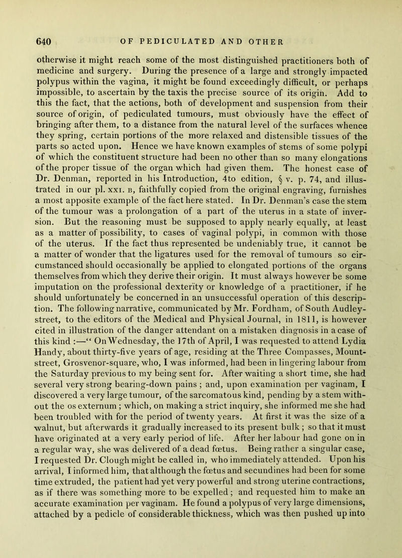 otherwise it might reach some of the most distinguished practitioners both of medicine and surgery. During the presence of a large and strongly impacted polypus within the vagina, it might be found exceedingly difficult, or perhaps impossible, to ascertain by the taxis the precise source of its origin. Add to this the fact, that the actions, both of development and suspension from their source of origin, of pediculated tumours, must obviously have the effect of bringing after them, to a distance from the natural level of the surfaces whence they spring, certain portions of the more relaxed and distensible tissues of the parts so acted upon. Hence we have known examples of stems of some polypi of which the constituent structure had been no other than so many elongations of the proper tissue of the organ which had given them. The honest case of Dr. Denman, reported in his Introduction, 4to edition, § v. p. 74, and illus- trated in our pi. xxi. b, faithfully copied from the original engraving, furnishes a most apposite example of the fact here stated. In Dr. Denman’s case the stem of the tumour was a prolongation of a part of the uterus in a state of inver- sion. But the reasoning must be supposed to apply nearly equally, at least as a matter of possibility, to cases of vaginal polypi, in common with those of the uterus. If the fact thus represented be undeniably true, it cannot be a matter of wonder that the ligatures used for the removal of tumours so cir- cumstanced should occasionally be applied to elongated portions of the organs themselves from which they derive their origin. It must always however be some imputation on the professional dexterity or knowledge of a practitioner, if he should unfortunately be concerned in an unsuccessful operation of this descrip- tion. The following narrative, communicated by Mr. Fordham, of South Audley- street, to the editors of the Medical and Physical Journal, in 1811, is however cited in illustration of the danger attendant on a mistaken diagnosis in a case of this kind :—“ On Wednesday, the 17th of April, I was requested to attend Lydia Handy, about thirty-five years of age, residing at the Three Compasses, Mount- street, Grosvenor-square, who, I was informed, had been in lingering labour from the Saturday previous to my being sent for. After waiting a short time, she had several very strong bearing-down pains ; and, upon examination per vaginam, I discovered a very large tumour, of the sarcomatous kind, pending by a stem with- out the os externum ; which, on making a strict inquiry, she informed me she had been troubled with for the period of twenty years. At first it was the size of a walnut, but afterwards it gradually increased to its present bulk; so that it must have originated at a very early period of life. After her labour had gone on in a regular way, she was delivered of a dead foetus. Being rather a singular case, I requested Dr. Clough might be called in, who immediately attended. Upon his arrival, I informed him, that although the foetus and secundines had been for some time extruded, the patient had yet very powerful and strong uterine contractions, as if there was something more to be expelled; and requested him to make an accurate examination per vaginam. He found a polypus of very large dimensions, attached by a pedicle of considerable thickness, which was then pushed up into