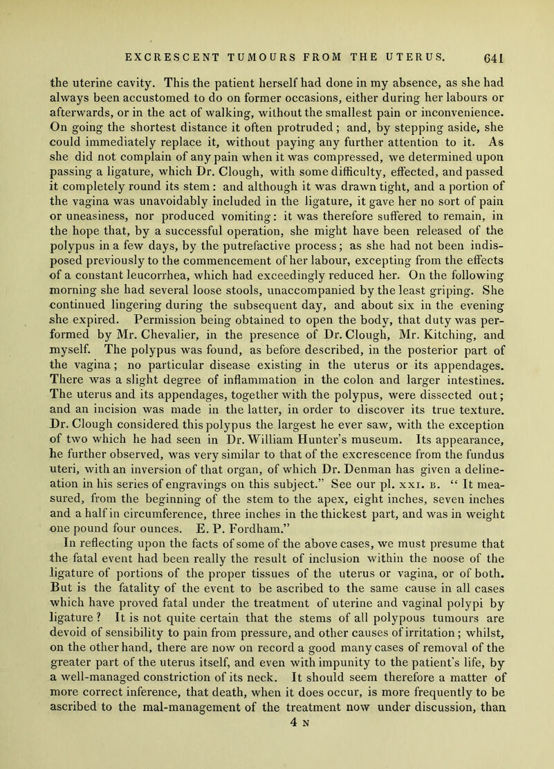 the uterine cavity. This the patient herself had done in my absence, as she had always been accustomed to do on former occasions, either during her labours or afterwards, or in the act of walking, without the smallest pain or inconvenience. On going the shortest distance it often protruded; and, by stepping aside, she could immediately replace it, without paying any further attention to it. As she did not complain of any pain when it was compressed, we determined upon passing a ligature, which Dr. Clough, with some difficulty, effected, and passed it completely round its stem: and although it was drawn tight, and a portion of the vagina was unavoidably included in the ligature, it gave her no sort of pain or uneasiness, nor produced vomiting: it was therefore suffered to remain, in the hope that, by a successful operation, she might have been released of the polypus in a few days, by the putrefactive process; as she had not been indis- posed previously to the commencement of her labour, excepting from the effects of a constant leucorrhea, which had exceedingly reduced her. On the following morning she had several loose stools, unaccompanied by the least griping. She continued lingering during the subsequent day, and about six in the evening she expired. Permission being obtained to open the body, that duty was per- formed by Mr. Chevalier, in the presence of Dr. Clough, Mr. Kitching, and myself. The polypus was found, as before described, in the posterior part of the vagina; no particular disease existing in the uterus or its appendages. There was a slight degree of inflammation in the colon and larger intestines. The uterus and its appendages, together with the polypus, were dissected out; and an incision was made in the latter, in order to discover its true texture. Dr. Clough considered this polypus the largest he ever saw, with the exception of two which he had seen in Dr. William Hunter’s museum. Its appearance, he further observed, was very similar to that of the excrescence from the fundus uteri, with an inversion of that organ, of which Dr. Denman has given a deline- ation in his series of engravings on this subject.” See our pi. xxi. b. “It mea- sured, from the beginning of the stem to the apex, eight inches, seven inches and a half in circumference, three inches in the thickest part, and was in weight one pound four ounces. E. P. Fordham.” In reflecting upon the facts of some of the above cases, we must presume that the fatal event had been really the result of inclusion within the noose of the ligature of portions of the proper tissues of the uterus or vagina, or of both. But is the fatality of the event to be ascribed to the same cause in all cases which have proved fatal under the treatment of uterine and vaginal polypi by ligature ? It is not quite certain that the stems of all polypous tumours are devoid of sensibility to pain from pressure, and other causes of irritation ; whilst, on the other hand, there are now on record a good many cases of removal of the greater part of the uterus itself, and even with impunity to the patient’s life, by a well-managed constriction of its neck. It should seem therefore a matter of more correct inference, that death, when it does occur, is more frequently to be ascribed to the mal-management of the treatment now under discussion, than 4 N