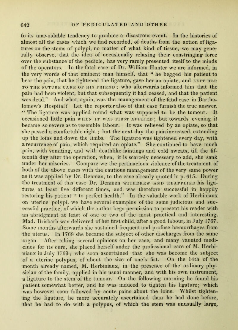 to its unavoidable tendency to produce a disastrous event. In the histories of almost all the cases which we find recorded, of deaths from the action of liga- tures on the stems of polypi, no matter of what kind of tissue, we may gene- rally observe, that the idea of occasionally relaxing their constringing force over the substance of the pedicle, has very rarely presented itself to the minds of the operators. In the fatal case of Dr. William Hunter we are informed, in the very words of that eminent man himself, that “ he begged his patient to bear the pain, that he tightened the ligature, gave her an opiate, and left her to the future care of his friend ; who afterwards informed him that the pain had been violent, but that subsequently it had ceased, and that the patient was dead.” And what, again, was the management of the fatal case in Bartho- lomew’s Hospital ? Let the reporter also of that case furnish the true answer. “ The ligature was applied round what was supposed to be the tumour. It occasioned little pain avhen it was first applied ; but towards evening it became so severe as to resemble labour. It was relieved by an opiate, so that she passed a comfortable night; but the next day the pain increased, extending up the loins and down the limbs. The ligature was tightened every day, with a recurrence of pain, which required an opiate.” She continued to have much pain, with vomiting, and with deathlike faintings and cold sweats, till the fif- teenth day after the operation, when, it is scarcely necessary to add, she sank under her miseries. Compare we the pertinacious violence of the treatment of both of the above cases with the cautious management of the very same power as it was applied by Dr. Denman, to the case already quoted in p. 615. During the treatment of this case Dr. Denman withdrew and reapplied his liga- tures at least five different times, and- was therefore successful in happily restoring his patient “ to perfect health.” In the valuable work of Herbiniaux on uterine polypi, we have several examples of the same judicious and suc- cessful practice, of which the author begs permission to present his reader with an abridgment at least of one or two of the most practical and interesting. Mad. Brisbarb was delivered of her first child, after a good labour, in July 1767. Some months afterwards she sustained frequent and profuse haemorrhages from the uterus. In 1768 she became the subject of other discharges from the same organ. After taking several opinions on her case, and many vaunted medi- cines for its cure, she placed herself under the professional care of M. Herbi- niaux in July 1769 ; who soon ascertained that she was become the subject of a uterine polypus, of about the size of one’s fist. On the 14th of the month already named, M. Herbiniaux, in the presence of the ordinary phy- sician of the family, applied in his usual manner, and with his own instrument, a ligature to the stem of the tumour. On the following morning he found his patient somewhat better, and he was induced to tighten his ligature; which was however soon followed by acute pains about the loins. Whilst tighten- ing the ligature, he more accurately ascertained than he had done before, that he had to do with a polypus, of which the stem was unusually large,