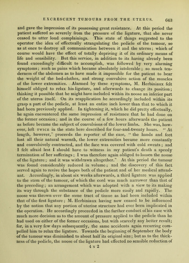 and gave the impression of its possessing great resistance. At this period the patient suffered so severely from the pressure of the ligature, that she never ceased to utter loud complainings. This state of things suggested to the operator the idea of effectually strangulating the pedicle of the tumour, so as at once to destroy all communication between it and the uterus; which of course would have the effect of totally depriving it of its ordinary means of life and sensibility. But this service, in addition to its having already been found exceedingly difficult to accomplish, was followed by very alarming- symptoms ; such as pains which became absolutely intolerable ; so much ten- derness of the abdomen as to have made it impossible for the patient to bear the weight of the bed-clothes, and strong convulsive action of the muscles of the lower extremities. Alarmed by these symptoms, M. Herbiniaux felt himself obliged to relax his ligature, and afterwards to change its position; thinking it possible that he might have included within its noose an inferior part of the uterus itself. On its reapplication he accordingly included within its grasp a part of the pedicle, at least an entire inch lower than that to which it had been previously applied. In tightening it, which he did pretty effectually, he again encountered the same impression of resistance that he had done on the former occasion; and in the course of a few hours afterwards the patient as before became the subject of convulsions of the lower limbs. She was, how- ever, left twice in the state here described for four-and-twenty hours. “ At length, however,” proceeds the reporter of the case, “ the hands and feet lost all their natural warmth, the lower extremities became more constantly and convulsively contracted, and the face was covered with cold sweats ; and I felt afraid lest I should have to witness in my patient’s death a speedy termination of her sufferings ; I was therefore again obliged to loosen the noose of the ligature ; and it was withdrawn altogether.” At this period the tumour was found considerably reduced in volume ; and the discovery of this fact served again to revive the hopes both of the patient and of her medical attend- ant. Accordingly, in about six weeks afterwards, a third ligature was applied to the stem of the tumour, of which the cord was much narrower than that of the preceding; an arrangement which was adopted with a view to its making its way through the substance of the pedicle more easily and rapidly. The noose was thrown over the same tract of tissue as had been included within that of the first ligature ; M. Herbiniaux having now ceased to be influenced by the notion that any portion of uterine structure had ever been implicated in the operation. He accordingly proceeded in the further conduct of his case with much more decision as to the amount of pressure applied to the pedicle than he had used on either of the former occasions, but with scarcely any better result; for, in a very few days subsequently, the same accidents again recurring com- pelled him to relax the ligature. Towards the beginning of September the body of the tumour was diminished to about half its original size; but as to the thick- ness of the pedicle, the noose of the ligature had effected no sensible reduction of 4x2