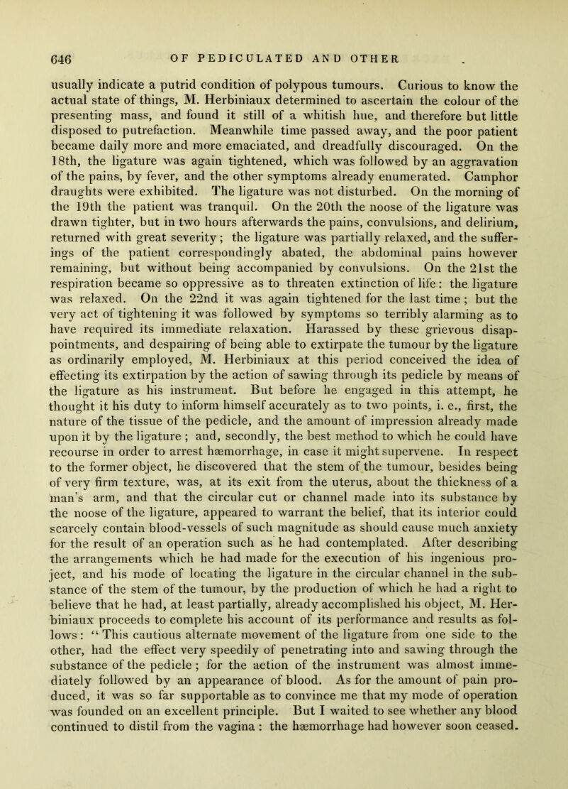 usually indicate a putrid condition of polypous tumours. Curious to know the actual state of things, M. Herbiniaux determined to ascertain the colour of the presenting mass, and found it still of a whitish hue, and therefore but little disposed to putrefaction. Meanwhile time passed away, and the poor patient became daily more and more emaciated, and dreadfully discouraged. On the 18th, the ligature was again tightened, which was followed by an aggravation of the pains, by fever, and the other symptoms already enumerated. Camphor draughts were exhibited. The ligature was not disturbed. On the morning of the 19th the patient was tranquil. On the 20th the noose of the ligature was drawn tighter, but in two hours afterwards the pains, convulsions, and delirium, returned with great severity; the ligature was partially relaxed, and the suffer- ings of the patient correspondingly abated, the abdominal pains however remaining, but without being accompanied by convulsions. On the 21st the respiration became so oppressive as to threaten extinction of life : the ligature was relaxed. On the 22nd it was again tightened for the last time ; but the very act of tightening it was followed by symptoms so terribly alarming as to have required its immediate relaxation. Harassed by these grievous disap- pointments, and despairing of being able to extirpate the tumour by the ligature as ordinarily employed, M. Herbiniaux at this period conceived the idea of effecting its extirpation by the action of sawing through its pedicle by means of the ligature as his instrument. But before he engaged in this attempt, he thought it his duty to inform himself accurately as to two points, i. e., first, the nature of the tissue of the pedicle, and the amount of impression already made upon it by the ligature ; and, secondly, the best method to which he could have recourse in order to arrest haemorrhage, in case it might supervene. In respect to the former object, he discovered that the stem of the tumour, besides being of very firm texture, was, at its exit from the uterus, about the thickness of a man’s arm, and that the circular cut or channel made into its substance by the noose of the ligature, appeared to warrant the belief, that its interior could scarcely contain blood-vessels of such magnitude as should cause much anxiety for the result of an operation such as he had contemplated. After describing the arrangements which he had made for the execution of his ingenious pro- ject, and his mode of locating the ligature in the circular channel in the sub- stance of the stem of the tumour, by the production of which he had a right to believe that he had, at least partially, already accomplished his object, M. Her- biniaux proceeds to complete his account of its performance and results as fol- lows: “ This cautious alternate movement of the ligature from one side to the other, had the effect very speedily of penetrating into and sawing through the substance of the pedicle ; for the action of the instrument was almost imme- diately followed by an appearance of blood. As for the amount of pain pro- duced, it was so far supportable as to convince me that my mode of operation was founded on an excellent principle. But I waited to see whether any blood continued to distil from the vagina : the haemorrhage had however soon ceased.