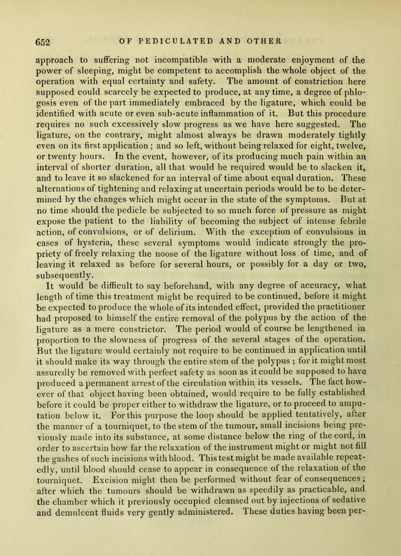 approach to suffering not incompatible with a moderate enjoyment of the power of sleeping, might be competent to accomplish the whole object of the operation with equal certainty and safety. The amount of constriction here supposed could scarcely be expected to produce, at anytime, a degree of phlo- gosis even of the part immediately embraced by the ligature, which could be identified with acute or even sub-acute inflammation of it. But this procedure requires no such excessively slow progress as we have here suggested. The ligature, on the contrary, might almost always be drawn moderately tightly even on its first application ; and so left, without being relaxed for eight, twelve, or twenty hours. In the event, however, of its producing much pain within an interval of shorter duration, all that would be required would be to slacken it, and to leave it so slackened for an interval of time about equal duration. These alternations of tightening and relaxing at uncertain periods would be to be deter- mined by the changes which might occur in the state of the symptoms. But at no time should the pedicle be subjected to so much force of pressure as might expose the patient to the liability of becoming the subject of intense febrile action, of convulsions, or of delirium. With the exception of convulsions in cases of hysteria, these several symptoms would indicate strongly the pro- priety of freely relaxing the noose of the ligature without loss of time, and of leaving it relaxed as before for several hours, or possibly for a day or two, subsequently. It would be difficult to say beforehand, with any degree of accuracy, what length of time this treatment might be required to be continued, before it might be expected to produce the whole of its intended effect, provided the practitioner had proposed to himself the entire removal of the polypus by the action of the ligature as a mere constrictor. The period would of course be lengthened in proportion to the slowness of progress of the several stages of the operation. But the ligature would certainly not require to be continued in application until it should make its way through the entire stem of the polypus ; for it might most assuredly be removed with perfect safety as soon as it could be supposed to have produced a permanent arrest of the circulation within its vessels. The fact how- ever of that object having been obtained, would require to be fully established before it could be proper either to withdraw the ligature, or to proceed to ampu- tation below it. For this purpose the loop should be applied tentatively, after the manner of a tourniquet, to the stem of the tumour, small incisions being pre- viously made into its substance, at some distance below the ring of the cord, in order to ascertain how far the relaxation of the instrument might or might not fill the gashes of such incisions with blood. This test might be made available repeat- edly, until blood should cease to appear in consequence of the relaxation of the tourniquet. Excision might then be performed without fear of consequences ; after which the tumours should be withdrawn as speedily as practicable, and the chamber which it previously occupied cleansed out by injections of sedative and demulcent fluids very gently administered. These duties having been per-