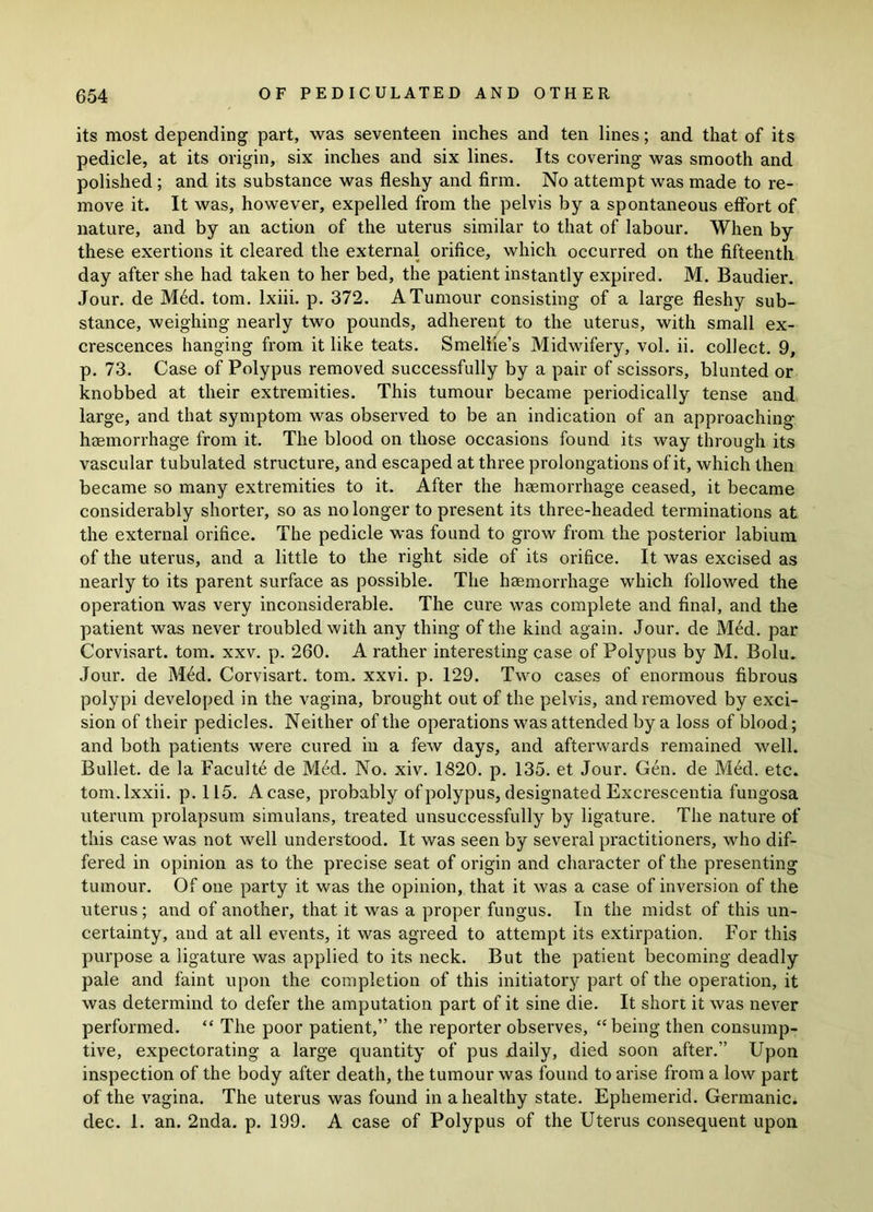 its most depending part, was seventeen inches and ten lines; and that of its pedicle, at its origin, six inches and six lines. Its covering was smooth and polished ; and its substance was fleshy and firm. No attempt was made to re- move it. It was, however, expelled from the pelvis by a spontaneous effort of nature, and by an action of the uterus similar to that of labour. When by these exertions it cleared the external orifice, which occurred on the fifteenth day after she had taken to her bed, the patient instantly expired. M. Baudier. Jour, de M£d. tom. lxiii. p. 372. A Tumour consisting of a large fleshy sub- stance, weighing nearly two pounds, adherent to the uterus, with small ex- crescences hanging from it like teats. Smeliie’s Midwifery, vol. ii. collect. 9, p. 73. Case of Polypus removed successfully by a pair of scissors, blunted or knobbed at their extremities. This tumour became periodically tense and large, and that symptom was observed to be an indication of an approaching haemorrhage from it. The blood on those occasions found its way through its vascular tubulated structure, and escaped at three prolongations of it, which then became so many extremities to it. After the haemorrhage ceased, it became considerably shorter, so as no longer to present its three-headed terminations at the external orifice. The pedicle was found to grow from the posterior labium of the uterus, and a little to the right side of its orifice. It was excised as nearly to its parent surface as possible. The haemorrhage which followed the operation was very inconsiderable. The cure was complete and final, and the patient was never troubled with any thing of the kind again. Jour, de Med. par Corvisart. tom. xxv. p. 260. A rather interesting case of Polypus by M. Bolu. Jour, de Med. Corvisart. tom. xxvi. p. 129. Two cases of enormous fibrous polypi developed in the vagina, brought out of the pelvis, and removed by exci- sion of their pedicles. Neither of the operations was attended by a loss of blood; and both patients were cured in a few days, and afterwards remained well. Bullet, de la Faculte de Med. No. xiv. 1820. p. 135. et Jour. Gen. de M6d. etc. tom.lxxii. p. 115. A case, probably of polypus, designated Excrescentia fungosa uterum prolapsum simulans, treated unsuccessfully by ligature. The nature of this case was not well understood. It was seen by several practitioners, who dif- fered in opinion as to the precise seat of origin and character of the presenting tumour. Of one party it was the opinion, that it was a case of inversion of the uterus; and of another, that it was a proper fungus. In the midst of this un- certainty, and at all events, it was agreed to attempt its extirpation. For this purpose a ligature was applied to its neck. But the patient becoming deadly pale and faint upon the completion of this initiatory part of the operation, it was determind to defer the amputation part of it sine die. It short it was never performed. “ The poor patient,” the reporter observes, “ being then consump- tive, expectorating a large quantity of pus daily, died soon after.” Upon inspection of the body after death, the tumour was found to arise from a low part of the vagina. The uterus was found in a healthy state. Ephemerid. Germanic, dec. 1. an. 2nda. p. 199. A case of Polypus of the Uterus consequent upon