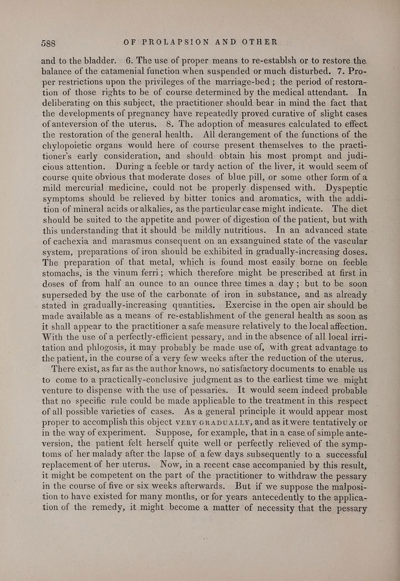 and to the bladder. 6. The use of proper means to re-establsh or to restore the balance of the catamenial function when suspended or much disturbed. 7. Pro- per restrictions upon the privileges of the marriage-bed ; the period of restora- tion of those rights to be of course determined by the medical attendant. In deliberating on this subject, the practitioner should bear in mind the fact that the developments of pregnancy have repeatedly proved curative of slight cases of anteversion of the uterus. 8. The adoption of measures calculated to effect the restoration of the general health. All derangement of the functions of the chylopoietic organs would here of course present themselves to the practi- tioner’s early consideration, and should obtain his most prompt and judi- cious attention. During a feeble or tardy action of the liver, it would seem of course quite obvious that moderate doses of blue pill, or some other form of a mild mercurial medicine, could not be properly dispensed with. Dyspeptic symptoms should be relieved by bitter tonics and aromatics, with the addi- tion of mineral acids oralkalies, as the particular case might indicate. The diet should be suited to the appetite and power of digestion of the patient, but with this understanding that it should be mildly nutritious. In an advanced state of cachexia and marasmus consequent on an exsanguined state of the vascular system, preparations of iron should be exhibited in gradually-increasing doses. The preparation of that metal, which is found most easily borne on feeble stomachs, is the vinum ferri; which therefore might be prescribed at first in doses of from half an ounce to an ounce three times a day; but to be soon superseded by the use of the carbonate of iron in substance, and as already stated in gradually-increasing quantities. Exercise in the open air should be made available as a means of re-establishment of the general health as soon as it shall appear to the practitioner a safe measure relatively to the local affection. With the use of a perfectly-efficient pessary, and in the absence of all local irri- tation and phlogosis, it may probably be made use of, with great advantage to the patient, in the course of a very few weeks after the reduction of the uterus. There exist, as far as the author knows, no satisfactory documents to enable us to come to a practically-conclusive judgment as to the earliest time we might venture to dispense with the use of pessaries. It would seem indeed probable that no specific rule could be made applicable to the treatment in this respect of all possible varieties of cases. As a general principle it would appear most proper to accomplish this object VERY GRADUALLY, and as it were tentatively or in the way of experiment. Suppose, for example, that ina case of simple ante- version, the patient felt herself quite well or perfectly relieved of the symp- toms of her malady after the lapse of afew days subsequently to a successful replacement of her uterus. Now, in a recent case accompanied by this result, it might be competent on the part of the practitioner to withdraw the pessary in the course of five or six weeks afterwards. But if we suppose the malposi- tion to have existed for many months, or for years antecedently to the applica- tion of the remedy, it might become a matter of necessity that the pessary