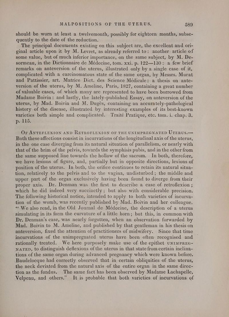 should be worn at least a twelvemonth, possibly for eighteen months, subse- quently to the date of the reduction. The principal documents existing on this subject are, the excellent and ori- ginal article upon it by M. Levret, as already referred to: another article of some value, but of much inferior importance, on the same subject, by M. De- sormeau, in the Dictionnaire de Médecine, tom. xxi. p. 122—130: a few brief remarks on anteversion of the uterus, illustrated only by a single case of it, complicated with a carcinomatous state of the same organ, by Messrs. Murat and Pattissier, art. Matrice Dict. des Science Médicale: a thesis on ante- version of the uterus, by M. Ameline, Paris, 1827, containing a great number of valuable cases, of which many are represented to have been borrowed from Madame Boivin: and lastly, the lately-published Essay, on anteversion of the uterus, by Mad. Boivin and M. Dugés, containing an accurately-pathological history of the disease, illustrated by interesting examples of its best-known varieties both simple and complicated. ‘Traité Pratique, etc. tom. i. chap. 3. p- 115. Or ANTEFLEXION AND RETROFLEXION OF THE UNIMPREGNATED UTERUS.— Both these affections consist in incurvations of the longitudinal axis of the uterus, in the one case diverging from its natural situation of parallelism, or nearly with that of the brim of the pelvis, towards the symphisis pubis, and in the other from the same supposed line towards the hollow of the sacrum. — In both, therefore, we have lesions of figure, and, partially but in opposite directions, lesions of position of the uterus. In both, the orifice continues to retain its natural situa- tion, relatively to the pelvis and to the vagina, undisturbed; the middle and upper part of the organ exclusively having been found to diverge from their proper axis. Dr. Denman was the first to describe a case of retroflexion ; which he did indeed very succinctly ; but also with considerable. precision. The following historical notice, intended to apply to both varieties of incurva- tion of the womb, was recently published by Mad. Boivin and her colleague. <* We also read, in the Old Journal de Médecine, the description of a uterus simulating in its form the curvature of a little horn; but this, in common with Dr. Denman’s case, was nearly forgotten, when an observation forwarded by Mad. Boivin to M. Ameline, and published by that gentleman in his thesis on anteversion, fixed the attention of practitioners of midwifery. Since that time incurvations of the unimpregnated uterus have been often: recognised and rationally treated. We here purposely make use of the epithet uNIMPREG- NATED, to distinguish deflexions of the uterus in that state from certain inclina- tions of the same organ during advanced pregnancy which were known before. Baudelocque had correctly observed that in certain obliquities of the uterus, the neck deviated from the natural axis of the entire organ in the same direc- tion as the fundus. The same fact has been observed by Madame Lachapelle, Velpeau, and others.” It is probable that both varieties of incurvations of