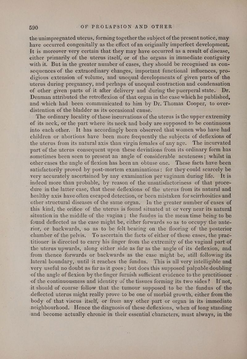 the unimpregnated uterus, forming together the subject of the present notice, may have occurred congenitally as the effect ofan originally imperfect development. It is moreover very certain that they may have occurred as a result of disease, either primarily of the uterus itself, or of the organs in immediate contiguity with it. But in the greater number of cases, they should be recognised as con- sequences of the extraordinary changes, important functional influences, pro- digious extension of volume, and unequal developments of given parts of the uterus during pregnancy, and perhaps of unequal contraction and condensation of other given parts of it after delivery and during the puerperal state. Dr. Denman attributed the retroflexion of that organ in the case which he published, and which had been communicated to him by Dr. Thomas Cooper, to over- distention of the bladder as its occasional cause. The ordinary locality of these incurvations of the uterus is the upper extremity of its neck, or the part where its neck and body are supposed to be continuous into each other.. It has accordingly been observed that women who have had children or abortions have been more frequently the subjects of deflexions of the uterus from its natural axis than virgin females of any age. The incurvated part of the uterus consequent upon these deviations from its ordinary form has sometimes been seen to present an angle of considerable acuteness; whilst in other cases the angle of flexion has been an obtuse one. These facts have been satisfactorily proved by post-mortem examinations: for they could scarcely be very accurately ascertained by any examination per vaginam during life. It is indeed more than probable, by reason of the unsatisfactoriness of that proce- dure in the latter case, that these deflexions of the uterus from its natural and healthy axis have often escaped detection, or been mistaken for scirrhosities and other structural diseases of the same organ. In the greater number of cases of this kind, the orifice of the uterus is paiva situated at or very near its natural situation in the middle of the vagina; the fundus in the mean time being to be found deflected as the case might be, either forwards so as to occupy the ante- rior, or backwards, so as to be felt bearing on the flooring of the posterior chamber of the pelvis. To ascertain the facts of either of these cases, the prac- titioner is directed to carry his finger from the extremity of the vaginal part of the uterus upwards, along either side as far as the angle of its deflexion, and from thence forwards or backwards as the case might be, still following its lateral boundary, until it reaches the fundus. This is all very intelligible and very useful no doubt as far as it goes; but does this supposed palpable doubling of the angle of flexion by the finger furnish sufficient evidence to the practitioner of the continuousness and identity of the tissues forming its two sides? If not, it should of course follow that the tumour supposed to be the fundus of the deflected uterus might really prove to be one of morbid growth, either from the body of that viscus itself, or from any other part or organ in its immediate neighbourhood. Hence the diagnosis of these deflexions, when of long standing and become actually chronic in their essential characters, must always, in the