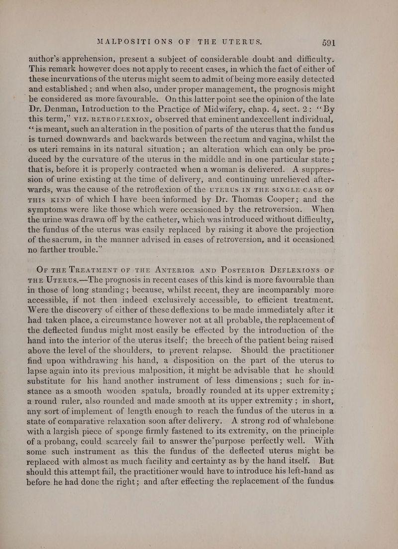 author’s apprehension, present a subject of considerable doubt and difficulty. This remark however does not apply to recent cases, in which the fact of either of these incurvations of the uterus might seem to admit of being more easily detected and established ; and when also, under proper management, the prognosis might be considered as more favourable. On this latter point see the opinion of the late Dr. Denman, Introduction to the Practice of Midwifery, chap. 4, sect. 2: ‘‘By this term,” VIZ. RETROFLEXION, observed that eminent andexcellent individual, ‘*is meant, such an alteration in the position of parts of the uterus that the fundus is turned downwards and backwards between the rectum and vagina, whilst the os uteri remains in its natural situation; an alteration which can only be pro- duced by the curvature of the uterus in the middle and in one particular state ; thatis, before it is properly contracted when a woman is delivered. A suppres- sion of urine existing at the time of delivery, and continuing unrelieved after- wards, was the cause of the retroflexion of the UTERUS IN THE SINGLE CASE OF THIS KIND Of which I have been informed by Dr. Thomas Cooper; and the symptoms were like those which were occasioned by the retroversion. When the urine was drawn off by the catheter, which was introduced without difficulty, the fundus of the uterus was easily replaced by raising it above the projection of the sacrum, in the manner advised in cases of retroversion, and it occasioned no farther trouble.” | Or THE TREATMENT OF THE ANTERIOR AND PostERIoR DEFLEXIONS OF THE Urervus.—The prognosis in recent cases of this kind is more favourable than in those of long standing; because, whilst recent, they are incomparably more accessible, if not then indeed exclusively accessible, to efficient treatment. Were the discovery of either of these deflexions to be made immediately after it had taken place, a circumstance however not at all probable, the replacement of the deflected fundus might most easily be effected by the introduction of the hand into the interior of the uterus itself; the breech of the patient being raised above the level of the shoulders, to prevent relapse. Should the practitiqnen find wpon withdrawing his hand, a disposition on the part of the uterus to lapse again into its previous malposition, it might be advisable that he should substitute for his hand another instrument of less dimensions; such for in- stance as a smooth wooden spatula, broadly rounded at its upper extremity ; around ruler, also rounded and made smooth at its upper extremity ; in short, any sort of implement of length enough to reach the fundus of the uterus in a state of comparative relaxation soon after delivery. A strong rod of whalebone with a largish piece of sponge firmly fastened to its extremity, on the principle of a probang, could scarcely fail to answer the’purpose perfectly well. With some such instrument as this the fundus of the deflected uterus might be replaced with almost as much facility and certainty as by the hand itself. But should this attempt fail, the practitioner would have to introduce his left-hand as before he had done the right; and after effecting the replacement of the fundus