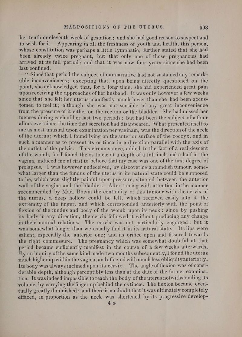 her tenth or eleventh week of gestation; and she had good reason to suspect and to wish for it. Appearing in all the freshness of youth and health, this person, whose constitution was perhaps a little lymphatic, further stated that she had been already twice pregnant, but that only one of those pregnancies had arrived at its full period: and that it was now four years since she had been last confined. | “« Since that period the subject of our narrative had not sustained any remark- able inconveniences; excepting that, upon being directly questioned on the point, she acknowledged that, for a long time, she had experienced great pain upon receiving the approaches of her husband. It was only however a few weeks since that she felt her uterus manifestly much lower than she had been accus- tomed to feel it; although she was not sensible of any great inconvenience from the pressure of it either on the rectum or the bladder. She had missed her menses during each of her last two periods; but had been the subject of a fluor albus ever since the time that secretion had disappeared. What presented itself to me as most unusual upon examination per vaginam, was the direction of the neck of the uterus; which I found lying on the anterior surface of the coccyx, and in such a manner as to present its os tince in a direction parallel with the axis of the outlet of the pelvis. This circumstance, added to the fact of a real descent of the womb, for I found the os tince at a depth ofa full inch anda half in the vagina, induced me at first to believe that my case was one of the first degree of prolapsus. I was however undeceived, by discovering a roundish tumour, some- what larger than the fundus of the uterus in its natural state could be supposed to be, which was slightly painful upon pressure, situated between the anterior wall of the vagina and the bladder. After tracing with attention in the manner recommended by Mad. Boivin the continuity of this tumour with the cervix of the uterus, a deep hollow could be felt, which received easily into it the extremity of the finger, and which corresponded anteriorly with the point of flexion of the fundus and body of the womb upon its neck: since by pushing its body in any direction, the cervix followed it without producing any change in their mutual relations. The cervix was not particularly engorged; but it was somewhat longer than we usually find it in its natural state. Its lips were salient, especially the anterior one; and its orifice open and fissured towards the right commissure. The pregnancy which was somewhat doubtful at that period became sufficiently manifest in the course of a few weeks afterwards. By an inquiry of the same kind made two months subsequently, I found the uterus much higher up within the vagina, and affected with much less obliquity anteriorly. {ts body was always inclined upon its cervix. The angle of flexion was of consi- derable depth, although perceptibly less than at the date of the former examina- tion. It was indeed impossible to reach the body of the uterus notwithstanding its volume, by carrying the finger up behind the os tince. The flexion became even- tually greatly diminished ; and there is no doubt that it was ultimately completely effaced, in proportion as the neck was shortened by its progressive develop- | 4G