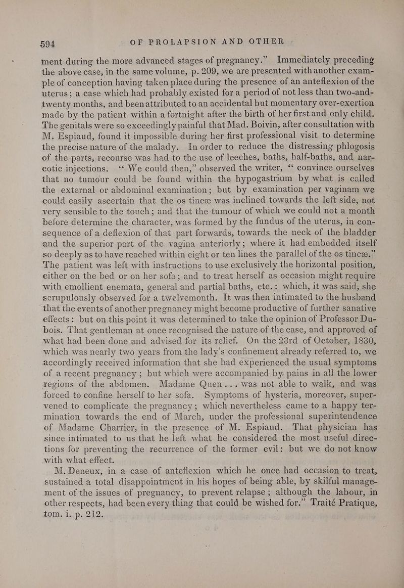 ment during the more advanced stages of pregnancy.” Immediately preceding the above case, in the same volume, p. 209, we are presented withanother exam- ple of conception having taken place during the presence of an anteflexion of the uterus ; a case which had probably existed for a period of not less than two-and- twenty months, and beenattributed to an accidental but momentary over-exertion made by the patient within a fortnight after the birth of her first and only child. The genitals were so exceedingly painful that Mad. Boivin, after consultation with M. Espiaud, found it impossible during her first professional visit to determine the precise nature of the malady. In order to reduce the distressing phlogosis of the parts, recourse was had to the use of leeches, baths, half-baths, and nar- cotic injections. ‘‘ We could then,” observed the writer, ‘‘ convince ourselves that no tumour could be found within the hypogastrium by what is called the external or abdominal examination; but by examination per vaginam we could easily ascertain that the os tincze was inclined towards the left side, not very sensible to the touch; and that the tumour of which we could not a month before determine the character, was formed by the fundus of the uterus, in con- sequence of a deflexion of that part forwards, towards the neck of the bladder and the superior part of the vagina anteriorly; where it had embedded itself so deeply as to have reached within eight or ten lines the parallel of the os tince.” The patient was left with instructions to use exclusively the horizontal position, either on the bed or on her sofa; and to treat herself as occasion might require with emollient enemata, general and partial baths, etc.: which, it was said; she scrupulously observed for a twelvemonth. It was then intimated to the husband that the events of another pregnancy might become productive of further sanative effects: but on this point it was determined to take the opinion of Professor Du- bois. That gentleman at once recognised the nature of the case, and approved of what had es done and advised for its relief. On the 23rd of October, 1830, which was nearly two years from the lady’s confinement already referred to, we accordingly received information that she had experienced the usual symptoms of a recent pregnancy ; but which were accompanied by: pains in all the lower regions of the abdomen. Madame Quen... was not able to walk, and was forced to confine herself to her sofa. Ssmptoms of hysteria, moreover, super- vened to complicate the pregnancy; which nevertheless came to a happy ter- mination towards the end of March, under the professional superintendence of Madame Charrier, in the presence of M. saree That physician has since intimated to us that he left what he considered the most useful direc- tions for preventing the recurrence of the former evil: but we do not know with what effect. M. Deneux, in a case of anteflexion which he once had occasion to treat, sustained a total disappointment in his hopes of being able, by skilful manage- ment of the issues of pregnancy, to prevent relapse; although the labour, in other respects, had been every thing that could be wished for.” Traité Pratique, tom. 1. (p..212.