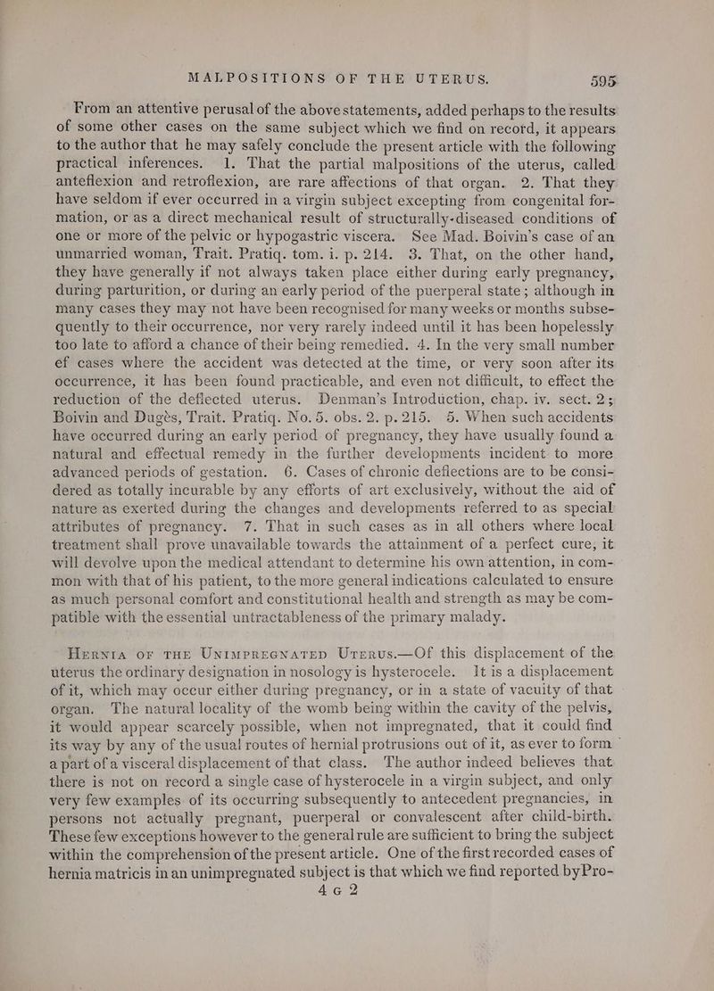 From an attentive perusal of the abovestatements, added perhaps to the results of some other cases on the same subject which we find on record, it appears to the author that he may safely conclude the present article with the following practical inferences. 1. That the partial malpositions of the uterus, called anteflexion and retroflexion, are rare affections of that organ. 2. That they have seldom if ever occurred in a virgin subject excepting from congenital for- mation, or as a direct mechanical result of structurally-diseased conditions of one or more of the pelvic or hypogastric viscera. See Mad. Boivin’s case of an unmarried woman, Trait. Pratiq. tom. i. p. 214. 3. That, on the other hand, they have generally if not always taken place either during early pregnancy, during parturition, or during an early period of the puerperal state; although in many cases they may not have been recognised for many weeks or months subse- quently to their occurrence, nor very rarely indeed until it has been hopelessly too late to afford a chance of their being remedied. 4. In the very small number ef cases where the accident was detected at the time, or very soon after its occurrence, it has been found practicable, and even not difficult, to effect the reduction of the deflected uterus. Denman’s Introduction, chap. iv. sect. 2; Boivin and Dugés, Trait. Pratiq. No.5. obs. 2. p.215. 5. When such accidents have occurred during an early period of pregnancy, they have usually found a natural and effectual remedy in the further developments incident. to more advanced periods of gestation. 6. Cases of chronic deflections are to be consi- dered as totally incurable by any efforts of art exclusively, without the aid of nature as exerted during the changes and developments referred to as special attributes of pregnancy. 7. That in such cases as in all others where local treatment shall prove unavailable towards the attainment of a perfect cure, it will devolve upon the medical attendant to determine his own attention, in com- — mon with that of his patient, to the more general indications calculated to ensure as much personal comfort and constitutional health and strength as may be com- patible with the essential untractableness of the primary malady. Hernia or THE Untmprecnatep Urerus.—Of this displacement of the uterus the ordinary designation in nosology is hysterocele. It is a displacement of it, which may occur either during pregnancy, or in a state of vacuity of that organ. The natural locality of the womb being within the cavity of the pelvis, it would appear scarcely possible, when not impregnated, that it could find its way by any of the usual routes of hernial protrusions out of it, as ever to form | a part of a visceral displacement of that class. The author indeed believes that there is not on record a single case of hysterocele in a virgin subject, and only very few examples of its occurring subsequently to antecedent pregnancies, in persons not actually pregnant, puerperal or convalescent after child-birth. These few exceptions however to the generalrule are sufficient to bring the subject within the comprehension of the present article. One of the first recorded cases of hernia matricis in an unimpregnated subject is that which we find reported byPro-