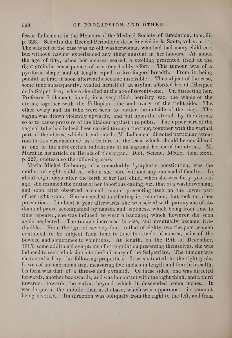fessor Lallement, in the Memoirs of the Medical Society of Emulation, tom. iii. p- 323. See also the Recueil Périodique de la Société de la Santé, vol. v. p. 14. The subject of the case was an old washerwoman who had had many children ; but without having experienced any thing unusual in her labours, At about the age of fifty, when her menses ceased, a swelling presented itself at the right groin in consequence of a strong bodily effort. This tumour was of a pyriform shape, and of length equal to five fingers’ breadth. From its being painful at first, it soon afterwards became insensible. The subject of the case, some time subsequently, availed herself of an asylum afforded her at Hospice de la Salpetri¢re; where she died at the age of seventy-one. On dissecting her, Professor Lallement found, in a very thick herniary sac, the whole of the uterus, together with the Fallopian tube and ovary of the right side. The other ovary and its tube were seen to border the outside of the ring. The vagina was drawn violently upwards, and put upon the stretch by the uterus, so as to cause pressure of the bladder against the pubis. The upper part of the vaginal tube had indeed been carried through the ring, together with the vaginal part of the uterus, which it embraced: M. Lallement directed particular atten- tion to this circumstance, as a feature in the case which should be considered as one of the most certain indications of an inguinal hernia of the uterus. M. Murat in his article on Hernia of this organ. Dict. Scienc. Medic. tom. xxxi. p- 227, quotes also the following case. Maria Michel Dubourg, of a remarkably lymphatic constitution, was the mother of eight children, whom she bore without any unusual difficulty. In about eight days after the birth of her last child, when she was forty years of age, she resumed the duties of her laborious calling, viz. that of a washerwoman; and soon after observed a small tumour presenting itself on the lower part of her right groin. She succeeded in effecting its reduction, but took no other precaution. In about a year afterwards she was seized with paroxysms of ab- dominal pains, accompanied by nausea and sickness, which being from time to time repeated, she was induced to wear a bandage; which however she soon again neglected. The tumour increased in size, and eventually became irre- ducible. From the age of seventy-four to that of eighty-two the poor woman continued to be subject from time to time to attacks of nausea, pains of the bowels, and sometimes to vomitings. At length, on the 19th of December, 1815, some additional symptoms of strangulation presenting themselves, she was induced to seek admission into the Infirmary of the Salpetri¢re. The tumour was characterised by the following properties. It was situated in the right groin. It was of an enormous size, measuring five inches in length and four in breadth. Its form was that of a three-sided pyramid. Of these sides, one was directed forwards, another backwards, and was in contact with the right thigh, and a third inwards, towards the vulva, beyond which it descended some inches. | It was larger in the middle than at its base, which was uppermost; its summit being inverted. Its direction was obliquely from the right to the left, and from