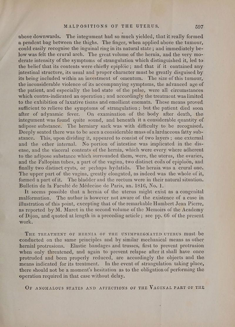 above downwards. The integument had so much yielded, that it really formed a pendent bag between the thighs. The finger, when applied above the tumour, could easily recognise the inguinal ring in its natural state ; and immediately be- low was felt the crural arch. The great volume of the hernia, and the very mo- derate intensity of the symptoms of strangulation which distinguished it, led to the belief that its contents were chiefly epiploic; and that if it contained any intestinal structure, its usual and proper character must be greatly disguised by its being included within an investment of omentum. The size of this tumour, the inconsiderable violence of its accompanying symptoms, the advanced age of ‘the patient, and especially the bad state of the pulse, were all circumstances which contra-indicated an operation; and accordingly the treatment was limited to the exhibition of laxative tisans and emollient enemata. These means proved sufficient to relieve the symptoms of strangulation; but the patient died soon after of adynamic fever. On examination of the body after death, the integument was found quite sound, and beneath it a considerable quantity of adipose substance. The herniary sack was with difficulty to be recognised. Deeply seated there was to be seen a considerable mass ofa lardaceous fatty sub- stance. This, upon dividing it, appeared to consist of two layers; one external and the other internal. No portion of intestine was implicated in the dis- ease, and the visceral contents of the hernia, which were every where adherent to the adipose substance which surrounded them, were, the uterus, the ovaries, and the Fallopian tubes, a part of the vagina, two distinct coils of epiploon, ‘and finally two distinct cysts, or perhaps hydatids. The hernia was a crural one. The upper part of the vagina, greatly elongated, as indeed was the whole of it, formed apart ofit. The bladder and the rectum were in their natural situation. Bulletin de la Faculté de Médecine de Paris, an. 1816, No. 1. It seems possible that a hernia of the uterus might exist as a congenital malformation. The author is however not aware of the existence of a case in illustration of this point, excepting that of the remarkable Humbert Jean Pierre, as reported by M. Maret in the second volume of the Memoirs of the Academy of Dijon, and quoted at length in a preceding article; see pp. 66 of the present work. THE TREATMENT OF HERNIA OF THE UNIMPREGNATED UTERUS must. be conducted on the same principles and by similar mechanical means as other hernial protrusions. Elastic bandages and trusses, first to prevent protrusion when only threatened, and again to prevent relapse after it shall have once protruded and been properly reduced, are accordingly the objects and the means indicated for its treatment. In the event of strangulation taking place, there should not be a moment’s hesitation as to the obligation of performing the operation required in that case without delay. OF ANOMALOUS STATES AND AFFECTIONS OF THE VAGINAL PART OF THE