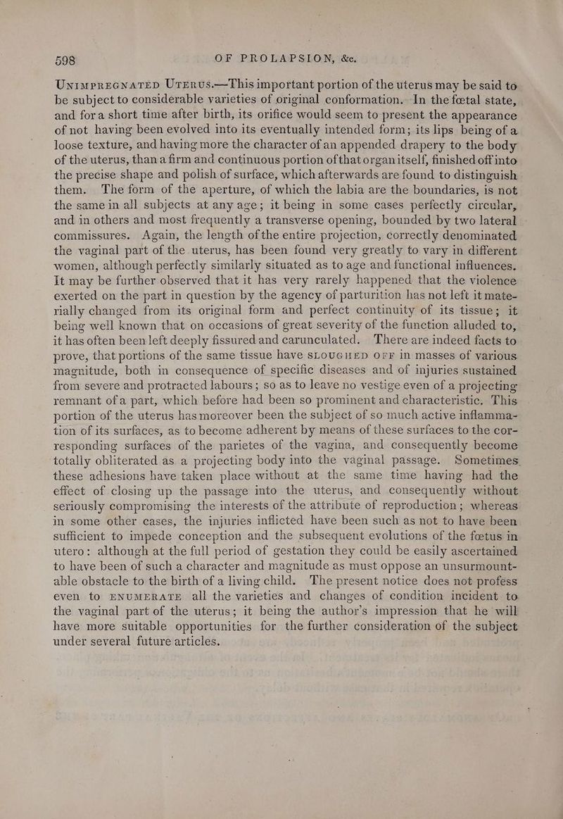 Unimprecnatep Urrervus.—This important portion of the uterus may be said to be subject to considerable varieties of original conformation. In the foetal state, and fora short time after birth, its orifice would seem to present the appearance of not having been evolved into its eventually intended form; its lips being of a loose texture, and having more the character of an appended drapery to the body of the uterus, than a firm and continuous portion ofthat organ itself, finished off into the precise shape and polish of surface, which afterwards are found to distinguish them. The form of the aperture, of which the labia are the boundaries, is not the same in all subjects at any age; it being in some cases perfectly circular, and in others and most frequently a transverse opening, bounded by two lateral | commissures. Again, the length ofthe entire projection, correctly denominated the vaginal part of the uterus, has been found very greatly to vary in different women, although perfectly similarly situated as to age and functional influences. It may be further observed that it has very rarely happened that the violence exerted on the part in question by the agency of parturition has not left it mate- rially changed from its original form and perfect continuity of its tissue; it being well known that on occasions of great severity of the function alluded to, it has often been left deeply fissured and carunculated. There are indeed facts to prove, that portions of the same tissue have sLOUGHED OFF in masses of various magnitude, both in consequence of specific diseases and of injuries sustained from severe and protracted labours; so as to leave no vestige even of a projecting remnant ofa part, which before had been so prominent and characteristic. This portion of the uterus has moreover been the subject of so much active inflamma- tion of its surfaces, as to become adherent by means of these surfaces to the cor- responding surfaces of the parietes of the vagina, and consequently become totally obliterated as a projecting body into the vaginal passage. Sometimes. these adhesions have taken place without at the same time having had the effect of closing up the passage into the uterus, and consequently without seriously compromising the interests of the attribute of reproduction; whereas in some other cases, the injuries inflicted have been such as not to have been sufficient to impede conception and the subsequent evolutions of the foetus in utero: although at the full period of gestation they could be easily ascertained to have been of such a character and magnitude as must oppose an unsurmount- able obstacle to the birth of a living child. The present notice does not profess even to ENUMERATE all the varieties and changes of condition incident to the vaginal part of the uterus; it being the author’s impression that he will have more suitable opportunities for the further consideration of the subject under several future articles.