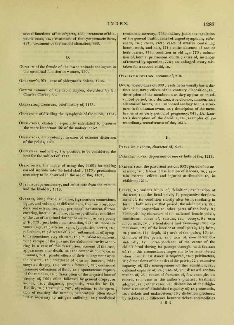 \ sexual functions of its subjects, 485 ; treatment of idio- pathic cases, ib.; treatment of the symptomatic form, 487; treatment of the mental alienation, 488. O. CEstrum of the female of the lower animals analogous to the menstrual function in women, 250. Oldknow’s, Mr., case of phlegmasia dolens, 1206. Oozing tumour of the labia majora, described by Sir Charles Clarke, 55. Operation, Caesarean, brief history of, 1178. Operation of dividing the symphysis of the pubis, 1151. Operations, obstetric, especially calculated to preserve the more important life of the mother, 1152. treatment, mercury', 768; iodine, judicious regulation of the general health, relief of urgent symptoms, refer- ences, ib.; cases, 769; cases of ovaries containing bones, teeth, and hair, 771 ; entire absence of one or both ovaries, 773; condition in old age, 775; indura- tion of, hernial protrusions of, ib.; cases of, instances of removal by operation, 776; an enlarged ovary mis- taken for a second child, ib. Ovarian gestation, account of, 918. Ovum, membranes of, 838; each fetus usually has a dis- tinct bag, 839 ; effects of the contrary disposition, ib.; description of the membranes as they appear at an ad- vanced period, ib.; decidua, true chorion, amnion, ib. ; allantois of brutes, 840 ; supposed analogy to this struc- ture in the human ovum, ib. ; description of the mem- branes at an early period of pregnancy, 841 ; Dr. Hun- ter’s description of the decidua, ib.; examples of ex- traordinary retentiveness of the, 1031. Operations, embryotomy, in cases of extreme distortion of the pelvis, 1163. Operative midwifery, the position to be considered the best for the subject of, 1111. P. Pains of labour, character of, 957. Parietal bones, depression of one or both of the, 1214. Osteotomist, the mode of using the, 1165; for making curved sections into the fatal skull, 1175; precautions necessary to be observed in the use of the, 1167. Outlets, supernumerary, and substitute from the rectum and the bladder, 1219. Ovaries, 222; shape, situation, ligamentous connexions, figure, and volume, at different ages, their surfaces, bor- ders, and extremities, ib. ; peritoneal investment, fibrous covering, internal structure, ala: vespertilionis; condition of the ova of an animal during the oestrum ; in very young girls, 223 ; just before menstruation, 224; at more ad- vanced age, ib. ; arteries, veins, lymphatics, nerves, ib.; references, ib. ; diseases of, 762 ; inflammation of, symp- toms sometimes very obscure, ib.; purulent formations, 763 ; escape of the pus into the abdominal cavity occur- ring in a case of this description, account of the case, appearances after death, ib.; the composition ofovarian tumours, 764 ; painful effects of their enlargement upon the viscera, ib. ; treatment of ovarian tumours, 765; encysted dropsy, ib.; various forms of, ib.; occasional immense collections of fluid, ib. ; spontaneous rupture of the tumours, ib. ; description of the encysted form of dropsy of, 766 ; often followed by general dropsy, or ascites, ib.; diagnosis, prognosis, remarks by Dr. Baillie, ib ; treatment, 767; objections to the opera- tion of excising the tumour, paracentesis often abso- lutely necessary to mitigate suffering, ib.; medicinal Parturition, the parturient action, 952; period of its ac- cession, ib. ; labour, classification of labours, ib.; cer- tain external effects and injuries attributable to, in children, 1214. Pelvis, 6; various kinds of, definition, explanation of the term, ib. ; the fetal pelvis, 7; progressive develop- ment of, its condition shortly after birth, similarity in form in both sexes at that period, the adult pelvis, ib. ; size of in proportion to other parts of the body, 8 ; distinguishing characters of the male and female pelvis, constituent bones of, sacrum, ib.; coccyx, 9; ossa innominata, ib. ; articulations and fastenings, 10; di- mensions, 12 ; of the inferior or small pelvis, 13 ; brim, ib.; outlet,14; depth,15; arch of the pubes, 16; in- clination of the pelvis, ib. ; axis of, considered ob- stetrically, 17; correspondence of the centre of the child’s head during its passage through, with the axis of, ib. ; this circumstance important to be remembered when manual assistance is required, ib. ; pelvimeters, 18; dimensions of the outlet of the pelvis, 22 ; excessive capacity of, 23 ; consequences of this condition, ib. ; deficient capacity of, 24 ; uses of, 25 ; diseased confor- mation of, 26 ; causes of fractures of, few examples on record, ib. ; case in the author’s practice, treatment adopted, ib. ; other cases, 27; dislocation of the thigh- bone a cause of diminished capacity of, ib. ; exostosis, ib.; rickets and malacosteon, 28; distortion produced by rickets, ib. ; difference betw-een rickets and mollities 8 B 2