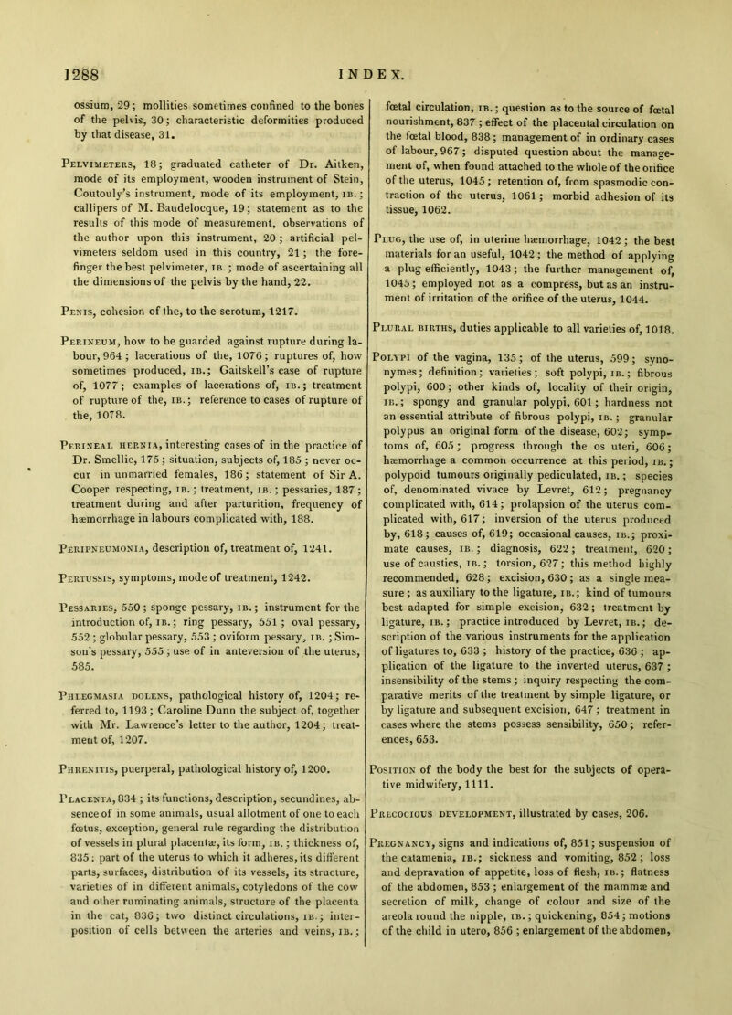 ossium, 29; mollities sometimes confined to the bones of the pelvis, 30; characteristic deformities produced by that disease, 31. Pelvimeters, 18; graduated catheter of Dr. Aitken, mode of its employment, wooden instrument of Stein, Coutouly’s instrument, mode of its employment, ib. ; callipers of M. Baudelocque, 19; statement as to the results of this mode of measurement, observations of the author upon this instrument, 20 ; artificial pel- vimeters seldom used in this country, 21; the fore- finger the best pelvimeter, ib. ; mode of ascertaining all the dimensions of the pelvis by the hand, 22. Penis, cohesion of the, to the scrotum, 1217. Perineum, how to be guarded against rupture during la- bour, 964 ; lacerations of the, 1076; ruptures of, how sometimes produced, ib.; Gaitskell’s case of rupture of, 1077; examples of lacerations of, ib.; treatment of rupture of the, ib.; reference to cases of rupture of the, 1078. Perineal hernia, interesting cases of in the practice of Dr. Smellie, 175; situation, subjects of, 185 ; never oc- cur in unmarried females, 186; statement of Sir A. Cooper respecting, ib. ; treatment, ib. ; pessaries, 187; treatment during and after parturition, frequency of haemorrhage in labours complicated with, 188. Peripneumonia, description of, treatment of, 1241. Pertussis, symptoms, mode of treatment, 1242. Pessaries, 550 ; sponge pessary, ib. ; instrument for the introduction of, ib. ; ring pessary, 551 ; oval pessary, 552 ; globular pessary, 553 ; oviform pessary, ib. ; Sim- son's pessary, 555 ; use of in anteversion of the uterus, 585. Phlegmasia dolens, pathological history of, 1204; re- ferred to, 1193; Caroline Dunn the subject of, together with Mr. Lawrence’s letter to the author, 1204; treat- ment of, 1207. Phrenitis, puerperal, pathological history of, 1200. Placenta, 834 ; its functions, description, secundines, ab- sence of in some animals, usual allotment of one to each foetus, exception, general rule regarding the distribution of vessels in plural placentae, its form, ib. ; thickness of, 835; part of the uterus to which it adheres, its different parts, surfaces, distribution of its vessels, its structure, varieties of in different animals, cotyledons of the cow and other ruminating animals, structure of the placenta in the cat, 836; two distinct circulations, ib. ; inter- position of cells between the arteries and veins, ib.; foetal circulation, ib. ; question as to the source of foetal nourishment, 837 ; effect of the placental circulation on the foetal blood, 838 ; management of in ordinary cases of labour, 967 ; disputed question about the manage- ment of, when found attached to the whole of the orifice of the uterus, 1045 ; retention of, from spasmodic con- traction of the uterus, 1061; morbid adhesion of its tissue, 1062. Plug, the use of, in uterine haemorrhage, 1042; the best materials for an useful, 1042 ; the method of applying a plug efficiently, 1043; the further management of, 1045; employed not as a compress, but as an instru- ment of irritation of the orifice of the uterus, 1044. Plural births, duties applicable to all varieties of, 1018. Polypi of the vagina, 135; of the uterus, 599; syno- nymes; definition; varieties; soft polypi, ib. ; fibrous polypi, 600; other kinds of, locality of their origin, ib.; spongy and granular polypi, 601 ; hardness not an essential attribute of fibrous polypi, ib. ; granular polypus an original form of the disease, 602; symp- toms of, 605 ; progress through the os uteri, 606; hemorrhage a common occurrence at this period, ib. ; polypoid tumours originally pediculated, ib. ; species of, denominated vivace by Levret, 612; pregnancy complicated with, 614; prolapsion of the uterus com- plicated with, 617; inversion of the uterus produced by, 618 ; causes of, 619; occasional causes, ib.; proxi- mate causes, ib. ; diagnosis, 622; treatment, 620; use of caustics, ib. ; torsion, 627; this method highly recommended, 628 ; excision, 630 ; as a single mea- sure ; as auxiliary to the ligature, ib.; kind of tumours best adapted for simple excision, 632 ; treatment by ligature, ib. ; practice introduced by Levret, ib. ; de- scription of the various instruments for the application of ligatures to, 633 ; history of the practice, 636 ; ap- plication of the ligature to the inverted uterus, 637; insensibility of the stems; inquiry respecting the com- parative merits of the treatment by simple ligature, or by ligature and subsequent excision, 647 ; treatment in cases where the stems possess sensibility, 650; refer- ences, 653. Position of the body the best for the subjects of opera- tive midwifery, 1111. Precocious development, illustrated by cases, 206. Pregnancy, signs and indications of, 851; suspension of the catamenia, ib.; sickness and vomiting, 852; loss and depravation of appetite, loss of flesh, ib. ; flatness of the abdomen, 853 ; enlargement of the mamma; and secretion of milk, change of colour and size of the areola round the nipple, ib. ; quickening, 854; motions of the child in utero, 856 ; enlargement of the abdomen,