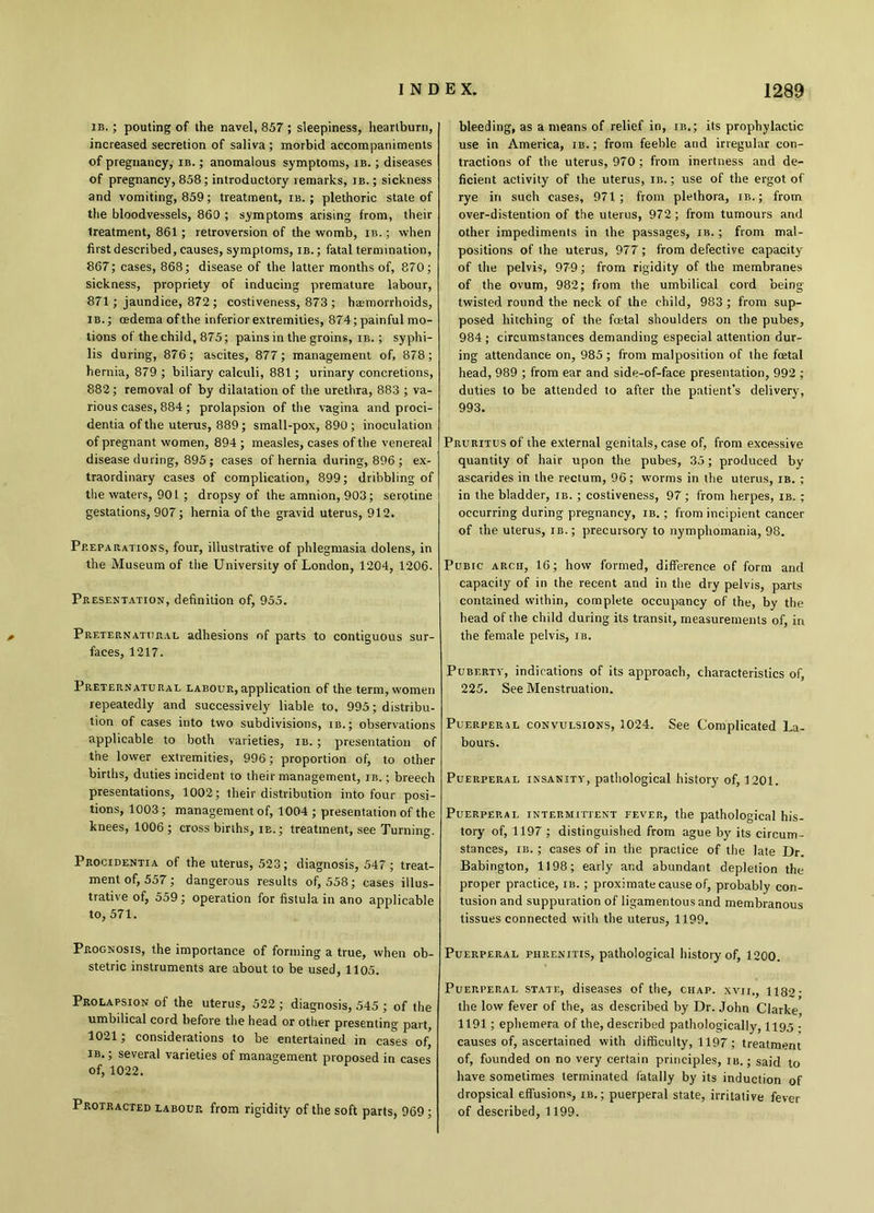ib. ; pouting of the navel, 857 ; sleepiness, heartburn, increased secretion of saliva ; morbid accompaniments of pregnancy, ib. ; anomalous symptoms, ib. ; diseases of pregnancy, 858; introductory remarks, ib. ; sickness and vomiting, 859; treatment, ib. ; plethoric state of the bloodvessels, 860 ; symptoms arising from, their treatment, 861 ; retroversion of the womb, ib. ; when first described, causes, symptoms, ib. ; fatal termination, 867; cases, 868; disease of the latter months of, 870; sickness, propriety of inducing premature labour, 871; jaundice, 872 ; costiveness, 873 ; haemorrhoids, ib.; oedema of the inferior extremities, 874; painful mo- tions of the child, 875; pains in the groins, ib. ; syphi- lis during, 876; ascites, 877; management of, 878 ; hernia, 879 ; biliary calculi, 881; urinary concretions, 882; removal of by dilatation of the urethra, 883 ; va- rious cases, 884 ; prolapsion of the vagina and proci- dentia of the uterus, 889; small-pox, 890; inoculation of pregnant women, 894; measles, cases of the venereal disease during, 895 ; cases of hernia during, 896 ; ex- traordinary cases of complication, 899; dribbling of the waters, 901 ; dropsy of the amnion, 903; serotine gestations, 907; hernia of the gravid uterus, 912. Preparations, four, illustrative of phlegmasia dolens, in the Museum of the University of London, 1204, 1206. Presentation, definition of, 955. Preternatural adhesions of parts to contiguous sur- faces, 1217. Preternatural labour, application of the term, women repeatedly and successively liable to, 995; distribu- tion of cases into two subdivisions, ib.; observations applicable to both varieties, ib. ; presentation of the lower extremities, 996; proportion of, to other births, duties incident to their management, ib. ; breech presentations, 1002; their distribution into four posi- tions, 1003; management of, 1004 ; presentation of the knees, 1006 ; cross births, ib.; treatment, see Turning. Procidentia of the uterus, 523; diagnosis, 547 ; treat- ment of, 557; dangerous results of, 558; cases illus- trative of, 559; operation for fistula in ano applicable to, 571. Prognosis, the importance of forming a true, when ob- stetric instruments are about to be used, 1105. Prolapsion of the uterus, 522 ; diagnosis, 545 ; of the umbilical cord before the head or other presenting part, 1021; considerations to be entertained in cases of, ib. ; several varieties of management proposed in cases of, 1022. Protracted labour from rigidity of the soft parts, 969; bleeding, as a means of relief in, ib.; its prophylactic use in America, ib. ; from feeble and irregular con- tractions of the uterus, 970; from inertness and de- ficient activity of the uterus, in.; use of the ergot of rye in such cases, 971; from plethora, ib. ; from over-distention of the uterus, 972 ; from tumours and other impediments in the passages, ib. ; from mal- positions of the uterus, 977; from defective capacity of the pelvis, 979; from rigidity of the membranes of the ovum, 982; from the umbilical cord being- twisted round the neck of the child, 983 ; from sup- posed hitching of the fcetal shoulders on the pubes, 984 ; circumstances demanding especial attention dur- ing attendance on, 985; from malposition of the fcetal head, 989 ; from ear and side-of-face presentation, 992 ; duties to be attended to after the patient’s delivery, 993. Pruritus of the external genitals, case of, from excessive quantity of hair upon the pubes, 35; produced by ascarides in the rectum, 96; worms in the uterus, ib. ; in the bladder, ib. ; costiveness, 97; from herpes, ib. ; occurring during pregnancy, ib. ; from incipient cancer of the uterus, ib.; precursory to nymphomania, 98. Pubic arch, 16; how formed, difference of form and capacity' of in the recent and in the dry pelvis, parts contained within, complete occupancy of the, by the head of the child during its transit, measurements of, in the female pelvis, ib. Puberty, indications of its approach, characteristics of, 225. See Menstruation. Puerperal convulsions, 1024. See Complicated La- bours. Puerperal insanity, pathological history of, 1201. Puerperal intermittent fever, the pathological his- tory of, 1197 ; distinguished from ague by its circum- stances, ib. ; cases of in the practice of the late Dr. Babington, 1198; early and abundant depletion the proper practice, ib. ; proximate cause of, probably con- tusion and suppuration of ligamentous and membranous tissues connected with the uterus, 1199. Puerperal fhrenitis, pathological history of, 1200. Puerperal state, diseases of the, chap, xvii., 1182- the low fever of the, as described by Dr. John Clarke 1191; ephemera of the, described pathologically, 1195 ; causes of, ascertained with difficulty, 1197; treatment of, founded on no very certain principles, ib. ; said to have sometimes terminated fatally by its induction of dropsical effusions, ib. ; puerperal state, irritative fever of described, 1199.