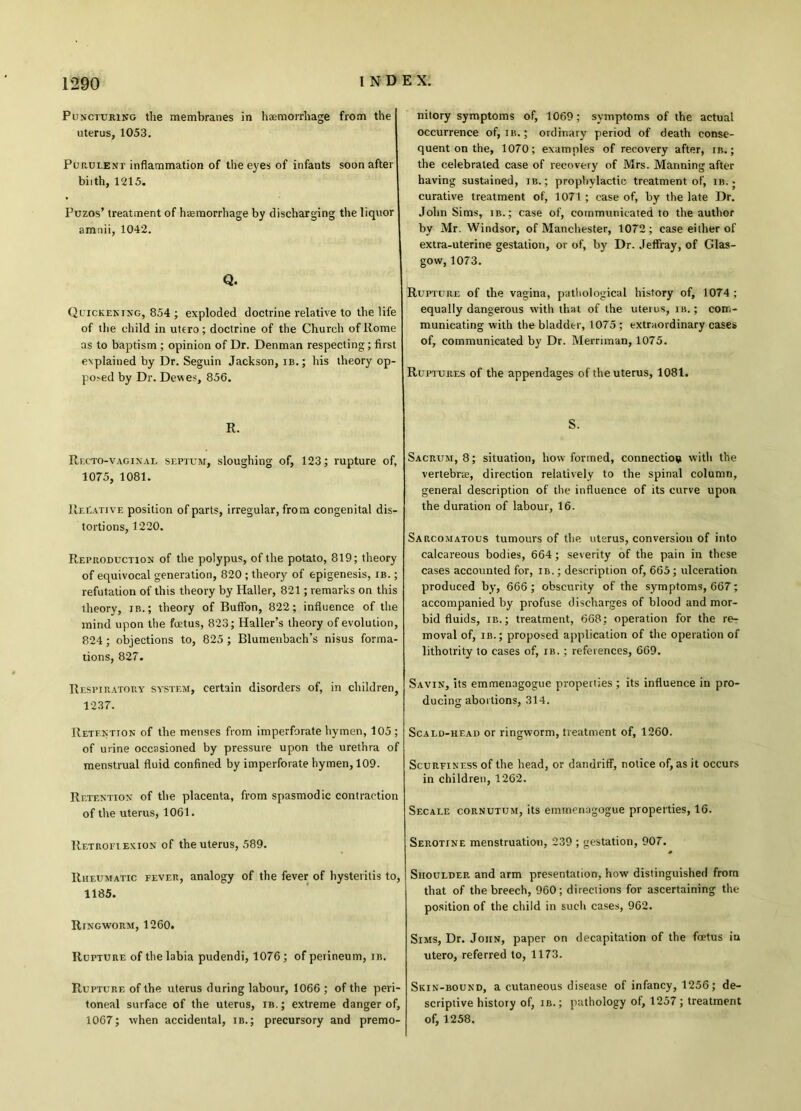 Puncturing the membranes in haemorrhage from the uterus, 1053. Purulent inflammation of the eyes of infants soon after biith, 1215. Puzos’ treatment of heemorrhage by discharging the liquor amnii, 1042. Q. Quickening, 854 ; exploded doctrine relative to the life of the child in utero; doctrine of the Church of Home as to baptism ; opinion of Dr. Denman respecting; first explained by Dr. Seguin Jackson, ib.; his theory op- po^d by Dr. Devtes, 856. R. Recto-vaginal septum, sloughing of, 123; rupture of, 1075, 1081. Relative position of parts, irregular, from congenital dis- tortions, 1220. Reproduction of the polypus, of the potato, 819; theory of equivocal generation, 820 ; theory of epigenesis, ib. ; refutation of this theory by Haller, 821; remarks on this theory, ib. ; theory of Buffon, 822; influence of the mind upon the fuetus, 823; Haller’s theory of evolution, 824; objections to, 825 ; Blumenbach’s nisus forma- tions, 827. Respiratory system, certain disorders of, in children, 1237. Retention of the menses from imperforate hymen, 105; of urine occasioned by pressure upon the urethra of menstrual fluid confined by imperforate hymen, 109. Retention of the placenta, from spasmodic contraction of the uterus, 1061. Retroflexion of the uterus, 589. Rheumatic fever, analogy of the fever of hystevilis to, 1185. Ringworm, 1260. Rupture of the labia pudendi, 1076; of perineum, ib. Rupture of the uterus during labour, 1066 ; of the peri- toneal surface of the uterus, ib.; extreme danger of, 1067; when accidental, ib.; precursory and premo- nitory symptoms of, 1069; symptoms of the actual occurrence of, ib. ; ordinary period of death conse- quent on the, 1070; examples of recovery after, ib. ; the celebrated case of recovery of Mrs. Manning after having sustained, ib. ; prophylactic treatment of, ib. ■ curative treatment of, 1071 ; case of, by the late Dr. John Sims, ib.; case of, communicated to the author by Mr. Windsor, of Manchester, 1072; case either of extra-uterine gestation, or of, by Dr. Jeffray, of Glas- gow, 1073. Rupture of the vagina, pathological history of, 1074 ; equally dangerous with that of the uterus, ib. ; com- municating with the bladder, 1075 ; extraordinary cases of, communicated by Dr. Merriman, 1075. Ruptures of the appendages of the uterus, 1081. S. Sacrum, 8; situation, how formed, connection with the vertebrae, direction relatively to the spinal column, general description of the influence of its curve upon the duration of labour, 16. Sarcomatous tumours of the uterus, conversion of into calcareous bodies, 664; severity of the pain in these cases accounted for, ib. ; description of, 665; ulceration produced by, 666 ; obscurity of the symptoms, 667; accompanied by profuse discharges of blood and mor- bid fluids, ib.; treatment, 668; operation for the re- moval of, ib. ; proposed application of the operation of lithotrity to cases of, ib. ; references, 669. Savin, its emmenagogue properties; its influence in pro- ducing abortions, 314. Scald-head or ringworm, treatment of, 1260. Scurfiness of the head, or dandriff, notice of, as it occurs in children, 1262. Secale cornutum, its emmenagogue properties, 16. Serotine menstruation, 239 ; gestation, 907. Shoulder and arm presentation, how distinguished from that of the breech, 960; directions for ascertaining the position of the child in such cases, 962. Sims, Dr. John, paper on decapitation of the foetus in utero, referred to, 1173. Skin-bound, a cutaneous disease of infancy, 1256; de- scriptive history of, ib.; pathology of, 1257; treatment of, 1258.