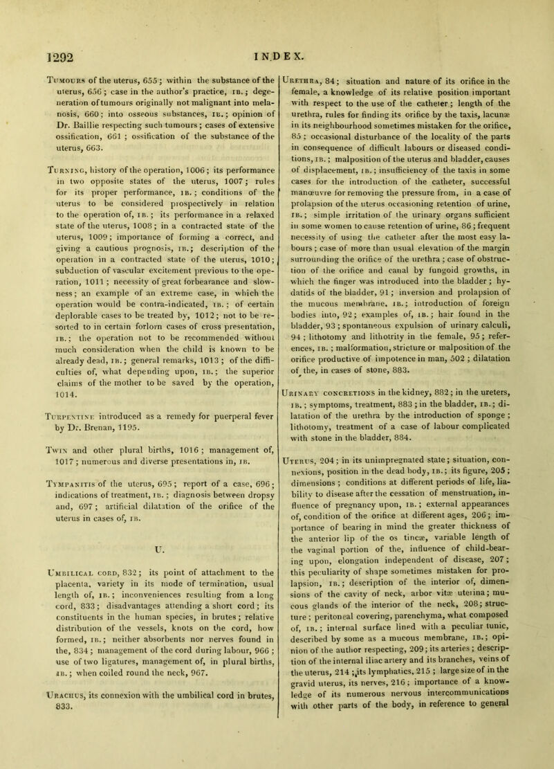 Tumours of the uterus, 655; within the substance of the uterus, 65(5; case in the author’s practice, ib.; dege- neration of tumours originally not malignant into mela- nosis, 660; into osseous substances, m.; opinion of Dr. Baillie respecting such tumours; cases of extensive ossification, 661 ; ossification of the substance of the uterus, 663. Turning, history of the operation, 1006; its performance in two opposite states of the uterus, 1007; rules for its proper performance, ib. ; conditions of the uterus to be considered prospectively in relation to the operation of, ib.; its performance in a relaxed state of the uterus, 1008; in a contracted state of the uterus, 1009; importance of forming a correct, and giving a cautious prognosis, in.; description of the operation in a contracted state of the uterus, 1010; subduction of vascular excitement previous to the ope- ration, 1011; necessity of great forbearance and slow- ness ; an example of an extreme case, in which the operation would be contra-indicated, ib. ; of certain deplorable cases to be treated by, 1012; not to be re- sorted to in certain forlorn cases of cross presentation, ib.; the operation not to be recommended without much consideration when the child is known to be already dead, ib.; general remarks, 1013 ; of the diffi- culties of, what depending upon, ib. ; the superior claims of the mother to be saved by the operation, 1014. Turpentine introduced as a remedy for puerperal fever by Dr. Brenan, 1195. Twin and other plural births, 1016; management of, 1017 ; numerous and diverse presentations in, ib. Tympanitis of the uterus, 695; report of a case, 696; indications of treatment, ib. ; diagnosis between dropsy and, 697; artificial dilatation of the orifice of the uterus in cases of, ib. U. Umbilical cord, 832; its point of attachment to the placenta, variety in its mode of termination, usual length of, ib.; inconveniences resulting from along cord, 833; disadvantages attending a short cord; its constituents in the human species, in brutes; relative distribution of the vessels, knots on the cord, how formed, ib. ; neither absorbents nor nerves found in the, 834 ; management of the cord during labour, 966 ; use of two ligatures, management of, in plural births, ib. ; when coiled round the neck, 967. Urachus, its connexion with the umbilical cord in brutes, 833. Urethra, 84; situation and nature of its orifice in the female, a knowledge of its relative position important with respect to the use of the catheter; length of the urethra, rules for finding its orifice by the taxis, lacunae in its neighbourhood sometimes mistaken for the orifice, 85 ; occasional disturbance of the locality of the parts in consequence of difficult labours or diseased condi- tions, ib. ; malposition of the uterus and bladder, causes of displacement, ib. ; insufficiency of the taxis in some cases for the introduction of the catheter, successful manoeuvre for removing the pressure from, in a case of prolapsion of the uterus occasioning retention of urine, ib.; simple irritation of the urinary organs sufficient in some women to cause retention of urine, 86; frequent necessity of using the catheter after the most easy la- bours ; case of more than usual elevation of the margin surrounding the orifice of the urethra ; case of obstruc- tion of the orifice and canal by fungoid growths, in which the finger was introduced into the bladder ; hy- datids of the bladder, 91; inversion and prolapsion of the mucous membrane, ib. ; introduction of foreign bodies into, 92 ; examples of, ib. ; hair found in the bladder, 93 ; spontaneous expulsion of urinary calculi, 94 ; lithotomy and lithotrity in the female, 95; refer- ences, ib. ; malformation, stricture or malposition of the orifice productive of impotence in man, 502 ; dilatation of the, in cases of stone, 883. * Urinary concretions in the kidney, 882; in the ureters, ib.; symptoms, treatment, 883 ; in the bladder, ib.; di- latation of the urethra by the introduction of sponge ; lithotomy, treatment of a case of labour complicated with stone in the bladder, 884. Uterus, 204 ; in its unimpregnated state ; situation, con- nexions, position in the dead body, ib.; its figure, 205; dimensions ; conditions at different periods of life, lia- bility to disease after the cessation of menstruation, in- fluence of pregnancy upon, ib. ; external appearances of, condition of the orifice at different ages, 206; im- portance of bearing in mind the greater thickness of the anterior lip of the os tincae, variable length of the vaginal portion of the, influence of child-bear- ing upon, elongation independent of disease, 207; this peculiarity of shape sometimes mistaken for pro- lapsion, ib. ; description of the interior of, dimen- sions of the cavity of neck, arbor vita; uterina; mu- cous glands of the interior of the neck, 208; struc- ture ; peritoneal covering, parenchyma, what composed of, ib. ; internal surface lined with a peculiar tunic, described by some as a mucous membrane, ib. ; opi- nion of the author respecting, 209; its arteries ; descrip- tion of the internal iliac artery and its branches, veins of the uterus, 214 ;,its lymphatics, 215 ; large size of in the gravid uterus, its nerves, 216; importance of a know- ledge of its numerous nervous intercommunications with other parts of the body, in reference to general