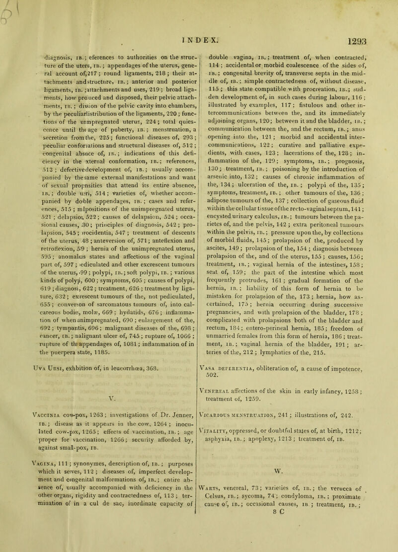 diagnosis, ib.; eferences to authorities on the struc- ture of the uteri;, ib. ; appendages of the uterus, gene- • ral account of,217; round ligaments, 218 ; their at- tachments andstructure, ib.; anterior and posterior ligaments, ib. attachments and uses, 219; broad liga- ments, how prduced and disposed, their pelvic attach- ments, ib. ; divsion of the pelvic cavity into chambers, by the peculiarlistribution of the ligaments, 220 ; func- tions of the urmpregnated uterus, 224; total quies- cence until the age of puberty, ib. ; menstruation, a secretion from the, 225; functional diseases of, 293 ; peculiar confonations and structural diseases of, 512 ; congenital absoce of, ib. ; indications of this defi- ciency in the ixternal conformation, ib.; references, .513; defectivedevelopment of, ib.; usually accom- panied by thesame external manifestations and want of sexual propnsities that attend its entire absence, ib. ; double u;ri, 514; varieties of, whether accom- panied by doible appendages, ib. ; cases and refer- ences, 515 ; mlpositions of the unimpregnated uterus, 521 ; delapsioi, 522; causes of delapsion, 524; occa- sional causes, .30; principles of diagnosis, 542; pro- lapsion, 545 ; irocidentia, 547 ; treatment of descents of the uterus, 48 ; anteversion of, 571; anteflexion and retroflexion, 5:9 ; hernia of the unimpregnated uterus, 595; anomaltus states and affections of the vaginal part of, 597; iediculated and other excrescent tumours of the uterus, >99; polypi, ib.; soft polypi, ib. ; various kinds of polyji, 600; symptoms, 605 ; causes of polypi, 619 ; diagnosi, 622; treatment, 626 ; treatment by liga- ture, 632; exirescent tumours of the, not pediculated, 655 ; converson of sarcomatous tumours of, into cal- careous bodie, molse, 669 ; hydatids, 676 ; inflamma- tion of when unimpregnated, 690; enlargement of the, 692 ; tympantis, 696 ; malignant diseases of the, 698 ; cancer, ib. ; nalignant ulcer of, 745 ; rupture of, 1066 ; rupture of th> appendages of, 1081; inflammation of in the puerpera state, 1185. Uva Ursi, exhbition of, in leucorrhcea, 368. V. Vaccinia cow-pox, 1263; investigations of Dr. Jenner, ib.; disease as it appears in ihe cow, 1264; inocu- lated cow-pix, 1265 ; effects of vaccination, ib. ; age proper for vaccination, 1266; security afforded by, against small-pox, ib. Vagina, 111; synonymes, description of, ib. ; purposes which it selves, 112 ; diseases of, imperfect develop- ment and congenital malformations of, ib. ; entire ab- sence of, usually accompanied with deficiency in the other organs, rigidity and contractedness of, 113 ; ter- mination of in a cul de sac, inordinate capacity of double vagina, ib. ; treatment of, when contracted, 114 ; accidental or morbid coalescence of the sides of, ib.; congenital brevity of, transverse septa in the mid- dle of, ib.; simple contracted ness of, without disease, 115 ; this state compatible with procreation, ib.; sud- den development of, in such cases during labour, 116; illustrated by examples, 117; fistulous and other in- tercommunications between the, and its immediately adjoining organs, 120; between it and the bladder, in.; communication between the, and the rectum, ib. ; anus opening into the, 121 ; morbid and accidental inter- communications, 122; curative and palliative expe- dients, with cases, 123; lacerations of the, 128; in- flammation of the, 129; symptoms, ib.; prognosis, 130; treatment, ib. ; poisoning by the introduction of arsenic into, 132; causes of chronic inflammation of the, 134; ulceration of the, ib. ; polypi of the, 135; symptoms, treatment, ib. ; other tumours of the, 136 ; adipose tumours of the, 137 ; collection of gaseous fluid within the cellular tissue of the recto-vaginal septum, 141; encysted urinary calculus, ib. ; tumours between the pa- rietes of, and the pelvis, 142 ; extra peritoneal tumours within the pelvis, ib. ; pressure upon the, by collections of morbid fluids, 145; prolapsion of the, produced by ascites, 149 ; prolapsion of the, 154 ; diagnosis between prolapsion of the, and of the uterus, 155 ; causes, 156; treatment, ib.; vaginal hernia of the intestines, 158; seat of, 159; the part of the intestine which most frequently protrudes, 161 ; gradual formation of the hernia, ib. ; liability of this form of hernia to be mistaken for prolapsion of the, 173 ; hernia, how as- certained, 175; hernia occurring during successive pregnancies, and with prolapsion of the bladder, 178 ; complicated with prolapsions both of the bladder and rectum, 184; entero-perineal hernia, 185; freedom of unmarried females from this form of hernia, 186 ; treat- ment, ib.; vaginal hernia of the bladder, 191; ar- teries of the, 212 ; lymphatics of the, 215. Vasa deferent! a, obliteration of, a cause of impotence, 502. Venereal affections of the skin in early infancy, 1258 ; treatment of, 1259. Vicarious menstruation, 241 ; illustrations of, 242. Vitality, oppressed, or doubtful states of, at birth, 1212; asphyxia, ib. ; apoplexy, 1213 ; treatment of, ib. W. Warts, venereal, 73; varielies of, ib. ; the verucca of Celsus, ib.; sycoma, 74; condyloma, ib. ; proximate came of, ib.; occasional causes, its ; treatment, ib. ; 8 C