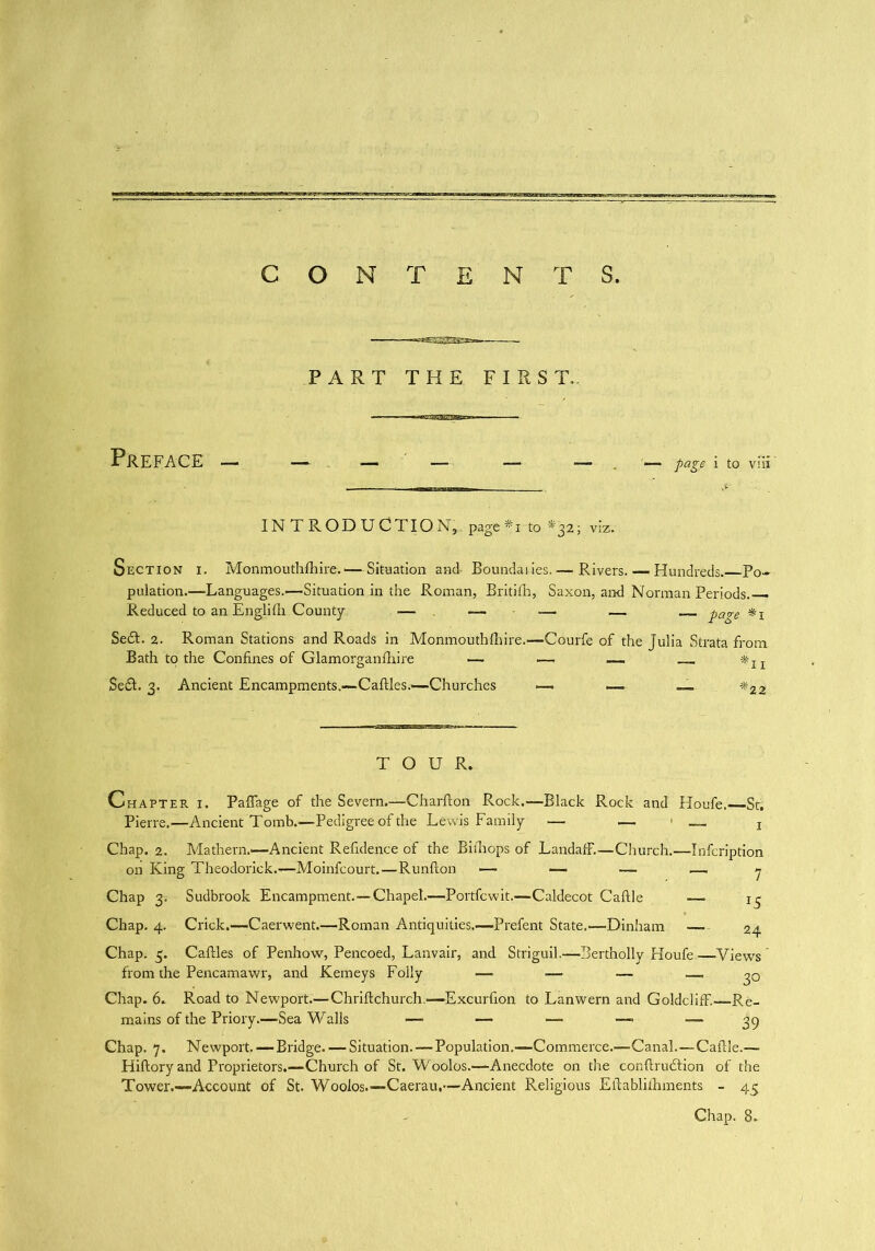 CONTENTS. PART THE FIRST. Preface — — — — — — — page i to vm IN T ROD UCTIO N». page *i to *32; viz. Section i. Monmouthfhire.—Situation and Boundaiies. — Rivers. — Hundreds. Po- pulation.—Languages.—Situation in the Roman, Britilh, Saxon, and Norman Periods. Reduced to an Englifti County •— — — — page Se£t. 2. Roman Stations and Roads in Monmouthlhire.—Courfe of the Julia Strata from Bath to the Confines of Glamorganfhire —• — — ■* x z Se£t. 3. Ancient Encampments.—Caftles.—Churches —. — __ *22 TOUR. Chapter i. Paflage of the Severn.—Charfton Rock.—Black Rock and Houfe.—-St; Pierre.—Ancient Tomb.—Pedigree of the Lewis Family — — — x Chap. 2. Mathern.'—Ancient Refidence of the Bithops of LandafF.—Church.—Infcription on King Theodorick.-—Moinfcourt.—Runfton ■— — — — 7 Chap 3; Sudbrook Encampment.—Chapel.—Portfcwit.—Caldecot Caftle —> Chap. 4. Crick.—Caerwent.—Roman Antiquities.—Prefent State.—Dinham — 24 Chap. 5. Caftles of Penhow, Pencoed, Lanvair, and Striguil.—Bertholly Houfe—Views from the Pencamawr, and Kemeys Folly — ■— — .— Chap. 6. Road to Newport.—Chriftchurch.—Excurfion to Lanwern and Goldcliff.—Re- mains of the Priory.—Sea Walls —> — — —■ — 39 Chap. 7. Newport. — Bridge. — Situation. — Population.—Commerce.—Canal.—Caftle.— Hiftory and Proprietors.—Church of St. W oolos.—Anecdote on the conftrudtion of the Tower.—Account of St. Wooios.—Caerau,—Ancient Religious Eftablnhments - 45 Chap. 8.