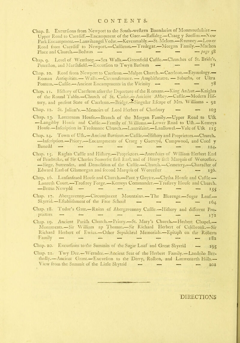 Chap. 8. Excurfions from Newport to the South-weftern Boundaries of Monmouthfhire.— Upper Road to Caerdiff.—Encampment of the Gaer.—Baffaleg.—Craeg y Saeffon.—New Park Encampment.—Lanvihangel Vedw.—Kevenmably.—St. Melons.—Rumney.—Lower Road from Caerdiff to Newport.—Caflle ton.—Tredegar.—Morgan Family.—Machen Place and Church.—Bedwas — — — —• — — page 58 Chap. 9. Level of Wentloog.—-Sea Walls.—Greenfield Caflle.—Churches of St. Bride’s, Peterfton, and Marfhfield,—Excurfton to Twyn Barlwm — — ~ 71 Chap. 10. Road from Newport to Caerleon.—Malpas Church.—Caerleon.—Etymology.— Roman Antiquities.— Walls.—Circumference. — Amphitheatre. — Suburbs, or Ultra Pontem.—Caflle.—Ancient Encampments in the Vicinity — —■ — 78 Chap. 11. Hiftory of Caerleon after the Departure of the Romans.—King Arthur.—-Knights of the Round Table.—Church of St. Cadoc.—Ancient Abbey.—Caflle.—Modern Hif- tory, and prefent State of Caerleon.—Bridge.—Singular Efcape of Mrs. Williams - 92 Chap. 12. St. Julian’s.—Memoirs of Lord Herbert of Cherbury — — 103 Chap. 13. Lantarnam Houfe.—Branch of the Morgan Family.*—Upper Road to Ufk —Langibby Houfe and Caflle.—Family of Williams.—Lower Road to Ufk.—Kemeys Houfe.—Infcription in Tredonnoc Church.—Lantrifaint.—Lanllowel.—Vale of Ufk 115 Chap. 14. Town of Ufk.—Ancient Burrium.—Caflle.—Hiftory and Proprietors.—Church. —Infcription.—Priory.—Encampments of Craeg y Gaercyd, Campwood, and Coed y Bunedd — — — —- — — — — 124. Chap. 15. Raglan Caflle and Hiftory.—Proprietors.—Anecdotes of William Herbert Earl of Pembroke, of Sir Charles Somerfet firft Earl, and of Henry firft Marquis of Worcefter. —Siege, Surrender, and Demolition of the Caflle.—Church.—Cemetery.—Charadder of Edward Earl of Glamorgan and fecond Marquis of Worcefter — •— 136. Chap. 16. Lanfanfraed Houfe and Church.—Pant y Goytre.—Clytha Houfe and Caflle — Lanarth Court.—Troftrey Forge.—Kemeys Commander.—Troftrey Houfe and Church. —Bettus Newydd — — — — — — — 155 Chap. 17. Abergavenny.—Circumjacent Mountains. — The Blorenge.—Sugar Loaf.—• Skyrrid.—Eftabliihment of the Free School — — — — 164 Chap. 18. Tudor’s Gate.—Ruins of Abergavennny Caflle.—Hiftory and different Pro- Chap. 19. Ancient Parifh Church.—Priory.—St. Mary’s Church.—Herbert Chapel.— Monuments.— Sir William ap Thomas.—Sir Richard Herbert of Coldbrook.—Sir Richard Herbert of Ewias.—Other Sepulchral Memorials.—Epitaph on the Roberts Chap. 20. Excurfions to the Summits of the Sugar Loaf and Great Skyrrid — 193 Chap. 21. Twy Dee.—Werndee.—Ancient Seat of ihe Herbert Family.—Landeilo Ber- tholly.—Ancient Grant.—Excurfion to the Derry, Rolben, and Lanwenarth Hills.— View from the Summit of the Little Skyrrid — — — — 202 DIRECTIONS