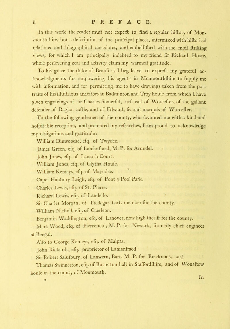In this work the reader muft not expedt to find a regular hiftory of Mon- mouthfhire, but a defcription of the principal places, intermixed with hiftorical relations and biographical anecdotes, and embellifhed with the moll ftriking views, for which I am principally indebted to my friend fir Richard Hoare, whofe perfevering zeal and activity claim my warmefl gratitude. To his grace the duke of Beaufort, I beg leave to exprefs my grateful ac- knowledgments for empowering his agents in Monmouthfhire to fupply me with information, and for permitting me to have drawings taken from the por- traits of his illuftrious anceftors at Badminton and Troy houfe, from which I have given engravings of fir Charles Somerfet, firft earl of Worcefter, of the gallant defender of Raglan caftle, and of Edward, fecond marquis of Worcefter. To the following gentlemen of the county, who favoured me with a kind and hofpitable reception* and promoted my refearches, I am proud to acknowledge my obligations and gratitude : William Dinwoodie, efq. of Twydee. James Green, efq. of Lanfanfraed, M. P. for Arundel. John Jones, efq. of Lanarth Court. William Jones, efq. of Clytha Houfe. William Kemeys, efq. of Mayndee. Capel Hanbury Leigh, efq. of Pont y Pool Park. Charles Lewis, efq. of St. Pierre. Richard Lewis, efq. of Landeilo. Sir Charles Morgan, of Tredegar, bart. member for the county. William Nicholl, efq. of Caerleon. Benjamin Waddington, efq. of Lanover, now high fheriff for the county. Mark Wood, efq. of Piercefield, M. P. for Newark, formerly chief engineer at Bengal. Alio to George Kemeys, efq. of Malpas. John Rickards, efq. proprietor of Lanfanfraed. Sir Robert Salulbury, of Lanwern, Bart. M. P. for Brecknock, and Thomas Swinnerton, efq. of Butterton hall in Staffordfhire, and of Wonaftow houfe in the county of Monmouth. *