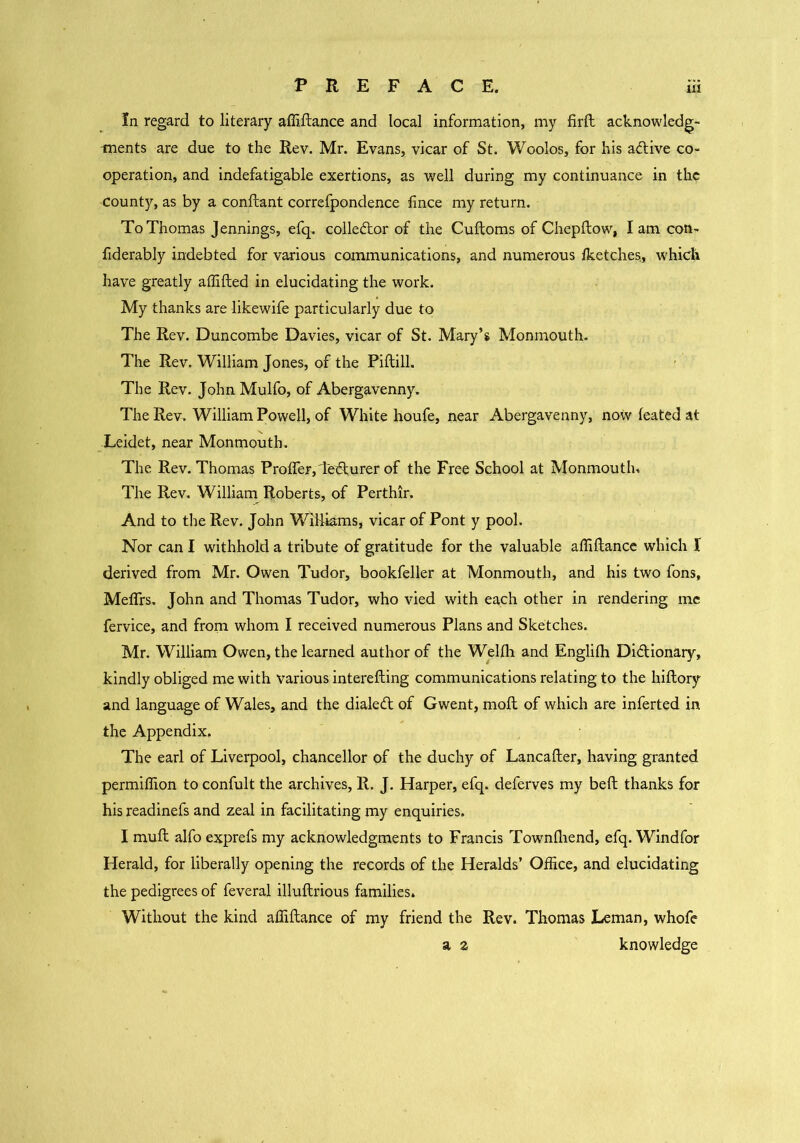 In regard to literary affiftance and local information, my firft acknowledg- ments are due to the Rev. Mr. Evans, vicar of St. Woolos, for his aCtive co- operation, and indefatigable exertions, as well during my continuance in the county, as by a conftant correfpondence fince my return. To Thomas Jennings, efq. collector of the Cuftoms of Chepftow, lam con- fiderably indebted for various communications, and numerous /ketches, which have greatly affifted in elucidating the work. My thanks are likewife particularly due to The Rev. Duncombe Davies, vicar of St. Mary’s Monmouth. The Rev. William Jones, of the Piftill. The Rev. John Mulfo, of Abergavenny. The Rev. William Powell, of White houfe, near Abergavenny, now leated at Leidet, near Monmouth. The Rev. Thomas Proffer,demurer of the Free School at Monmouth. The Rev. William Roberts, of Perthir. And to the Rev. John Williams, vicar of Pont y pool. Nor can I withhold a tribute of gratitude for the valuable affiftance which I derived from Mr. Owen Tudor, bookfeller at Monmouth, and his two fons, Meffrs. John and Thomas Tudor, who vied with each other in rendering me fervice, and from whom I received numerous Plans and Sketches. Mr. William Owen, the learned author of the Wellh and Englith Dictionary, kindly obliged me with various interefting communications relating to the hiftory and language of Wales, and the dialed of Gwent, moil of which are inferted in the Appendix. The earl of Liverpool, chancellor of the duchy of Lancafter, having granted permiffion to confult the archives, R. J. Harper, efq. deferves my belt thanks for his readinefs and zeal in facilitating my enquiries. I muft alfo exprefs my acknowledgments to Francis Townfliend, efq. Windfor Herald, for liberally opening the records of the Heralds’ Office, and elucidating the pedigrees of feveral illuftrious families. Without the kind affiftance of my friend the Rev. Thomas Leman, whofe a z knowledge