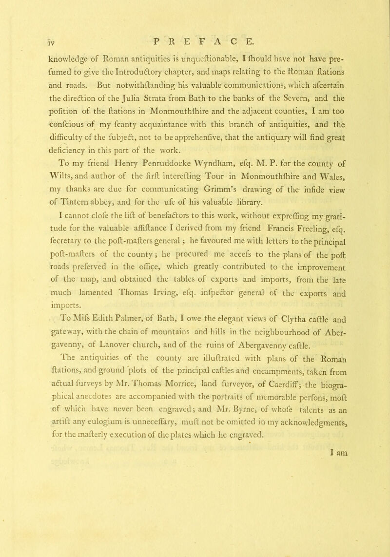 knowledge of Roman antiquities is unqueffiionable, I Ihould have not have pre- fumed to give the Introdudtory chapter, and maps relating to the Roman Rations and roads. But notwithffianding his valuable communications, which afcertain the direction of the Julia Strata from Bath to the banks of the Severn, and the pofition of the Rations in Monmouthfhire and the adjacent counties, I am too confcious of my fcanty acquaintance with this branch of antiquities, and the difficulty of the fubjedt, not to be apprehenfive, that the antiquary will find great deficiency in this part of the work. To my friend Henry Penruddocke Wyndham, efq. M. P. for the county of Wilts, and author of the firfi intereffiing Tour in Monmouthfliire and Wales, my thanks are due for communicating Grimm’s drawing of the infide view of Tintern abbey, and for the ufe of his valuable library. I cannot clofe the lifi of benefa&ors to this work, without expreffing my grati- tude for the valuable affifiance I derived from my friend Francis Freeling, efq. fecretary to the pofi-mafiers general; he favoured me with letters to the principal pofi-mafiers of the county; he procured me accefs to the plans of the poR roads preferved in the office, which greatly contributed to the improvement of the map, and obtained the tables of exports and imports, from the late much lamented Thomas Irving, efq. infpedtor general of the exports and imports. To Mifs Edith Palmer, of Bath, I owe the elegant views of Clytha caffile and gateway, with the chain of mountains and hills in the neighbourhood of Aber- gavenny, of Lanover church, and of the ruins of Abergavenny caffile. The antiquities of the county are illuffirated with plans of the Roman Rations, and ground 'plots of the principal caffiles and encampments, taken from adtual furveys by Mr. Thomas Morrice, land furveyor, of Caerdiff; the biogra- phical anecdotes are accompanied with the portraits of memorable perfons, moffi of which have never been engraved; and Mr. Byrne, of whofe talents as an artiffi any eulogium is unneceffary, muR not be omitted in my acknowledgments, for the maffierly execution of the plates which he engraved. I am