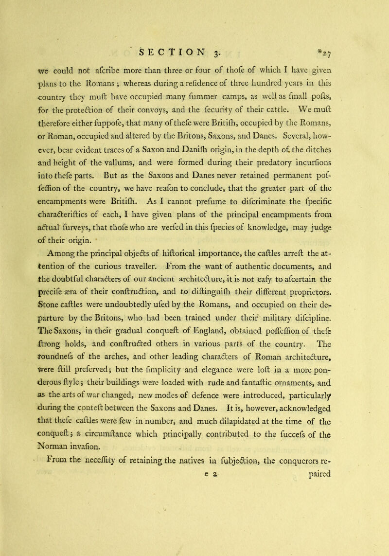 we could not afcrlbe more than three or four of thole of which I have given plans to the Romans; whereas during a refidence of three hundred years in this •country they mull; have occupied many fummer camps, as well as fmall polls, for the protection of their convoys, and the fecurity of their cattle. We mult therefore either fuppofe, that many of thefe were Britifh, occupied by the Romans, or Roman, occupied and altered by the Britons, Saxons, and Danes. Several, how- ever, bear evident traces of a Saxon and Danilh origin, in the depth o£ the ditches and height of the valiums, and were formed during their predatory incurfxons into thefe parts. But as the Saxons and Danes never retained permanent pof- feftion of the country, we have reafon to conclude, that the greater part of the encampments were Britifh- As I cannot prefume to difcriminate the fpecific charaCteriftics of each, I have given plans of the principal encampments from aCtual furveys, that thofe who are verfed in this fpecies of knowledge, may judge of their origin. Among the principal objeCts of hiftorical importance, the caftles arreft the at- tention of the curious traveller. From the want of authentic documents, and the doubtful characters of our ancient architecture, it is not eafy to afcertain the precife sera of their conftruCtion, and to diftinguilh their different proprietors. Stone caftles were undoubtedly ufed by the Romans, and occupied on their de- parture by the Britons, who had been trained under their military difcipline. The Saxons, in their gradual conqueft of England, obtained polleffion of thefe ftrong holds, and conftrudted others in various parts of the country. The roundnefs of the arches, and other leading characters of Roman architecture. Were ftill preferred; but the fimplicity and elegance were loft in a more pon- derous ftyle; their buildings were loaded with rude and fantaftic ornaments, and as the arts of war changed, new modes of defence were introduced, particularly during the conteft between the Saxons and Danes. It is, however, acknowledged that thefe caftles were few in number, and much dilapidated at the time of the conqueft; a circumftance which principally contributed to the fuccefs of the Norman invafion. From the neceftity of retaining the natives in fubjeCtion, the conquerors re-