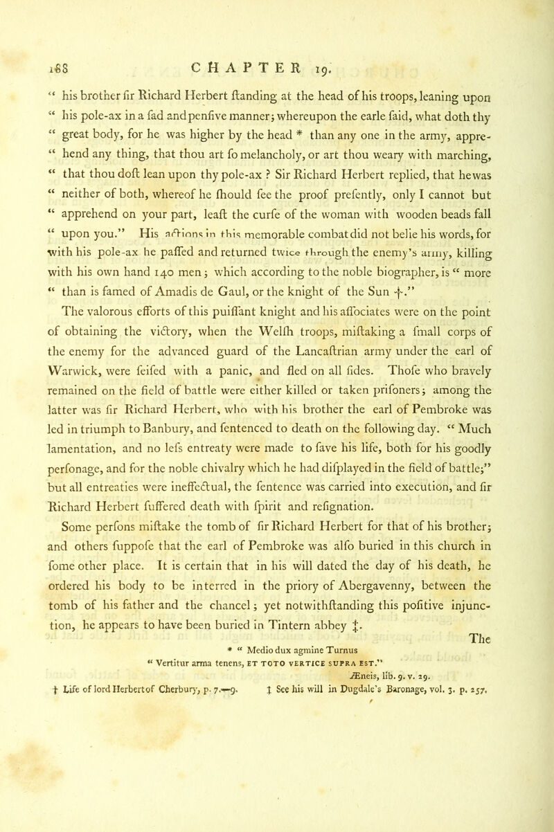 “ his brother fir Richard Herbert ftanding at the head of his troops, leaning upon “ his pole-ax in a fad andpenfive manner; whereupon the earle faid, what doth thy “ great body, for he was higher by the head * than any one in the army, appre- “ hend any thing, that thou art fo melancholy, or art thou weary with marching, “ that thou doft lean upon thy pole-ax ? Sir Richard Herbert replied, that hewas “ neither of both, whereof he thould fee the proof prefently, only I cannot but “ apprehend on your part, leafb the curfe of the woman with wooden beads fall “ upon you.” His actions in this memorable combat did not belie his words, for with his pole-ax he paffed and returned twice thrcaigh the enemy’s army, killing with his own hand 140 men; which according to the noble biographer,is “ more “ than is famed of Amadis de Gaul, or the knight of the Sun -p.” The valorous efforts of this puiffant knight and his affociates were on the point of obtaining the victory, when the Welih troops, miftaking a fmall corps of the enemy for the advanced guard of the Lancaftrian army under the earl of Warwick, were feifed with a panic, and fled on all fides. Thofe who bravely remained on the field of battle were either killed or taken prifoners; among the latter was fir Richard Herbert, who with his brother the earl of Pembroke was led in triumph to Banbury, and fentenced to death on the following day. “ Much lamentation, and no lefs entreaty were made to fave his life, both for his goodly perfonage, and for the noble chivalry which he had difplayed in the field of battle;” but all entreaties were ineffectual, the fentence was carried into execution, and fir Richard Herbert fuffered death with fpirit and refignation. Some perfons miftake the tomb of fir Richard Herbert for that of his brother; and others fuppofe that the earl of Pembroke was alfo buried in this church in fome other place. It is certain that in his will dated the day of his death, he ordered his body to be interred in the priory of Abergavenny, between the tomb of his father and the chancel; yet notwithftanding this pofitive injunc- tion, he appears to have been buried in Tintern abbey |. The * “ Medio dux agmine Turnus “ Vertitur arma tenens, et toto vertice supra est.” iEneis, lib. 9. v. 29. I See his will in Dugdale’s Baronage, vol. 3. p. 257, f Life of lord Herbert of Cherbury, p. 7.-9,