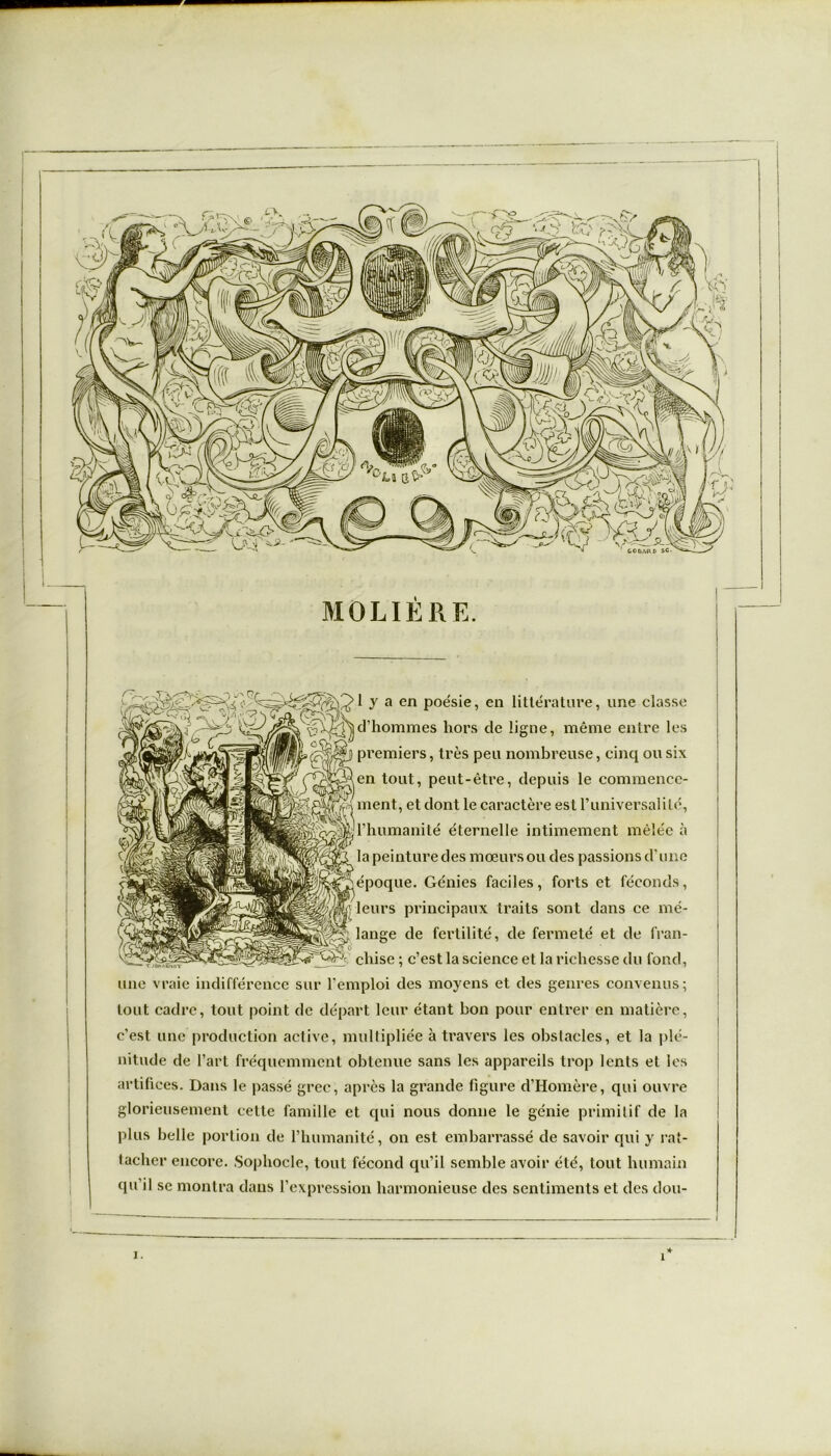 ■ MOLIERE. I y a en poésie, en littérature, une classe d’hommes hors de ligne, même entre les premiers, très peu nombreuse, cinq ou six Men tout, peut-être, depuis le commenec- ‘hl ment, et dont le caractère est 1’universalité, ^l’humanité éternelle intimement mèlee a la peinture des mœurs ou des passions d’une jépoque. Génies faciles, forts et féconds, leurs principaux traits sont dans ce mé- lange de fertilité, de fermeté et de fran- 5 cliise ; c’est la science et la richesse du fond, une vraie indifférence sur l'emploi des moyens et des genres convenus; tout cadre, tout point de départ leur étant bon pour entrer en matière, c’est une production active, multipliée à travers les obstacles, et la plé- nitude de l’art fréquemment obtenue sans les appareils trop lents et les artifices. Dans le passé grec, après la grande figure d’Homère, qui ouvre glorieusement cette famille et qui nous donne le génie primitif de la plus belle portion de l’humanité, on est embarrassé de savoir qui y rat- tacher encore. Sophocle, tout fécond qu’il semble avoir été, tout humain qu’il se montra dans l’expression harmonieuse des sentiments et des dou- i. 1