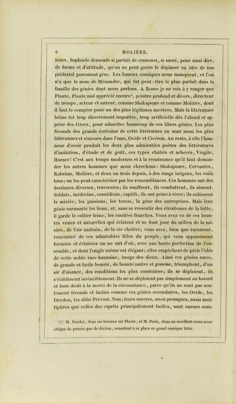 leurs, Sophocle demeure si parfait de contours, si sacré, pour ainsi dire, de forme et d’attitude, qu’on ne peut guère le déplacer en idée de son piédestal purement grec. Les fameux comiques nous manquent, et l’on n’a que le nom de Ménandre, qui fut peut-être le plus parfait dans la famille des génies dont nous parlons. A Rome je ne vois à y ranger que Plaute, Plaute mal apprécié encorel, peintre profond et divers, directeur de troupe, acteur et auteur, comme Shakspeare et comme Molière, dont il faut le compter pour un des plus légitimes ancêtres. Mais la littérature latine fut trop directement importée, trop artificielle dès l’abord et ap- prise des Grecs, pour admettre beaucoup de ces libres génies. Les plus féconds des grands écrivains de cette littérature en sont aussi les plus littérateurs et rimeurs dans l’ame, Ovide et Cicéron. Au reste, à elle l’hon- neur d’avoir produit les deux plus admirables poètes des littératures d’imitation, d’étude et de goût, ces types châtiés et achevés, Virgile, Horace ! C’est aux temps modernes et à la renaissance qu’il faut deman- der les autres hommes que nous cherchons: Shakspeare, Cervantes, Rabelais, Molière, et deux ou trois depuis, à des rangs inégaux, les voilà tous; on les peut caractériser par les ressemblances. Ces hommes ont des destinées diverses, traversées; ils souffrent, ils combattent, ils aiment. Soldats, médecins, comédiens, captifs, ils ont peine à vivre; ils subissent la misère, les passions, les tracas, la gêne des entreprises. Mais leur génie surmonte les liens, et, sans se ressentir des étroitesses de la lutte, il garde le collier franc , les coudées franches. Vous avez vu de ces beau- tés vraies et naturelles qui éclatent et se font jour du milieu de la mi- sère, de l’air malsain, de la vie chétive; vous avez, bien que rarement, rencontré de ces admirables filles du peuple, qui vous apparaissent formées et éclairées on ne sait d’oii, avec une haute perfection de l’en- semble, et dont l’ongle même est élégant; elles empêchent de périr l’idée de cette noble race humaine, image des dieux. Ainsi ces génies rares, de grande et facile beauté, de beauté native et géminé, triomphent, d’un air d’aisance, des conditions les plus contraires; ils se déploient, ils s’établissent invinciblement. Ils ne se déploient pas simplement au hasard et tout droit à la merci de la circonstance, parce qu’ils ne sont pas seu- lement féconds et faciles comme ces génies secondaires, les Ovide, les Dryden, les abbé Prévost. Non; leurs œuvres, aussi promptes, aussi mul- tipliées que celles des esprits principalement faciles, sont encore com- (1 ) M. Naudet, dans ses travaux sur Plaute, et M. Patin, dans un excellent cours aussi attique de pensée que de diction, remettent à sa place ce grand comique latin.