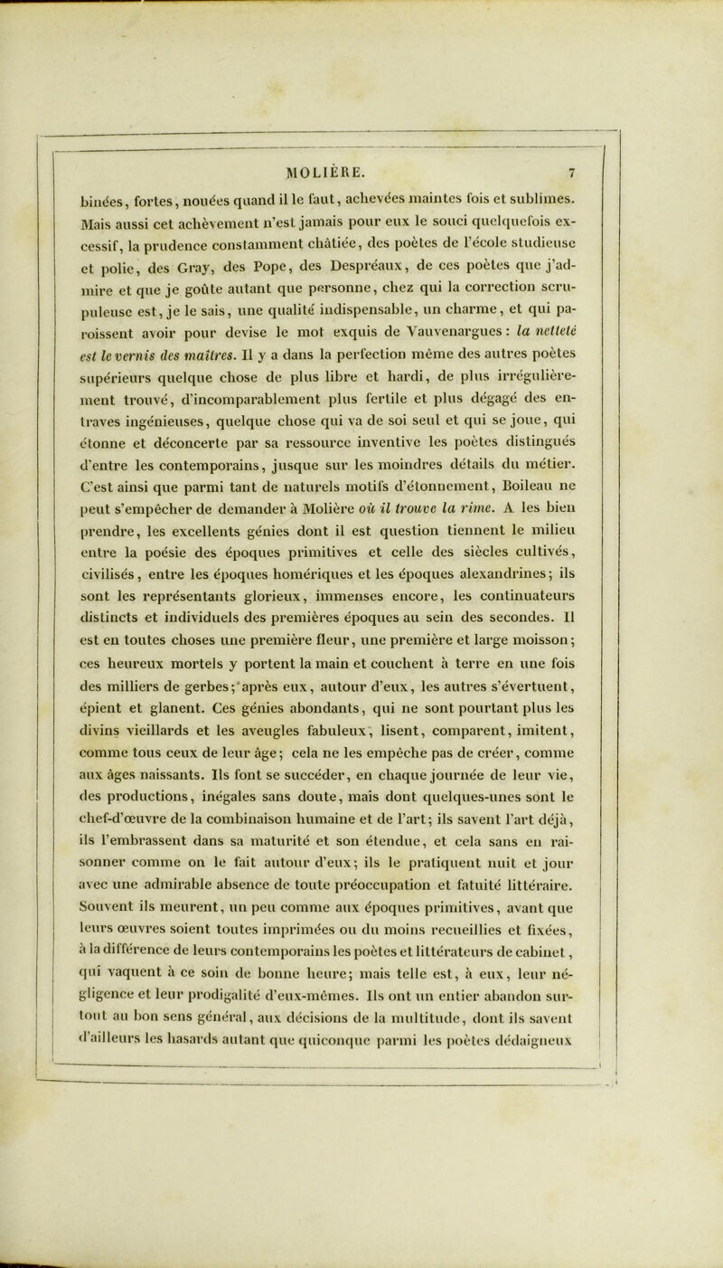 binées, fortes, nouées quand il le faut, achevées maintes fois et sublimes. Mais aussi cet achèvement n’est jamais pour eux le souci quelquefois ex- cessif, la prudence constamment châtiée, des poètes de l’école studieuse et polie, des Gray, des Pope, des Despréaux, de ces poètes que j’ad- mire et que je goûte autant que personne, chez qui la correction scru- puleuse est, je le sais, une qualité' indispensable, un charme, et qui pa- roissent avoir pour devise le mot exquis de Vauvenargues : la netteté est le vernis des maîtres. Il y a dans la perfection même des autres poètes supérieurs quelque chose de plus libre et hardi, de plus irrégulière- ment trouvé, d’incomparablement plus fertile et plus dégagé des en- traves ingénieuses, quelque chose qui va de soi seul et qui se joue, qui étonne et déconcerte par sa ressource inventive les poètes distingués d'entre les contemporains, jusque sur les moindres détails du métier. C’est ainsi que parmi tant de naturels motifs d’étonnement, Boileau ne peut s’empêcher de demander à Molière où il trouve la rime. A les bien prendre, les excellents génies dont il est question tiennent le milieu entre la poésie des époques primitives et celle des siècles cultivés, civilisés, entre les époques homériques et les époques alexandrines ; ils sont les représentants glorieux, immenses encore, les continuateurs distincts et individuels des premières époques au sein des secondes. Il est en toutes choses une première fleur, une première et large moisson; ces heureux mortels y portent la main et couchent à terre en une fois des milliers de gerbes; après eux, autour d’eux, les autres s’évertuent, épient et glanent. Ces génies abondants, qui ne sont pourtant plus les divins vieillards et les aveugles fabuleux, lisent, comparent, imitent, comme tous ceux de leur âge ; cela ne les empêche pas de créer, comme aux âges naissants. Ils font se succéder, en chaque journée de leur vie, des productions, inégales sans doute, mais dont quelques-unes sont le chef-d’œuvre de la combinaison humaine et de l’art; ils savent l’art déjà, ils l’embrassent dans sa maturité et son étendue, et cela sans en rai- sonner comme on le fait autour d’eux; ils le pratiquent nuit et jour avec une admirable absence de toute préoccupation et fatuité littéraire. Souvent ils meurent, un peu comme aux époques primitives, avant que leurs œuvres soient toutes imprimées ou du moins recueillies et fixées, à la différence de leurs contemporains les poètes et littérateurs de cabinet, qui vaquent à ce soin de bonne heure; mais telle est, à eux, leur né- gligence et leur prodigalité d’eux-mêmes. Ils ont un entier abandon sur- tout au bon sens général, aux décisions de la multitude, dont ils savent d’ailleurs les hasards autant que quiconque parmi les poètes dédaigneux