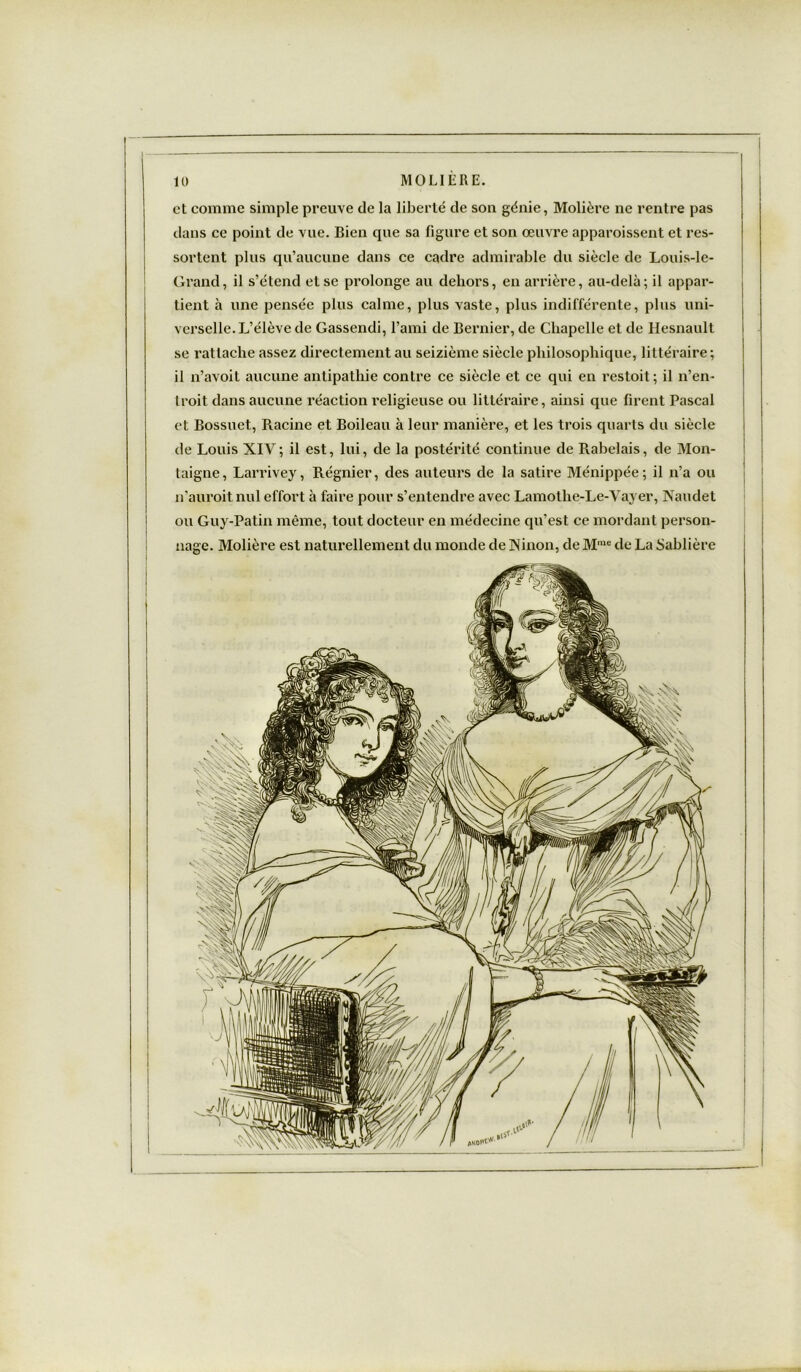 et comme simple preuve de la liberté de son génie, Molière ne rentre pas dans ce point de vue. Bien que sa figure et son œuvre apparoissent et res- sortent plus qu’aucune dans ce cadre admirable du siècle de Louis-le- Grand, il s’étend et se prolonge au dehors, en arrière, au-delà; il appar- tient à une pensée plus calme, plus vaste, plus indifférente, plus uni- verselle. L’élève de Gassendi, l’ami de Bernier, de Chapelle et de Hesnault se rattache assez directement au seizième siècle philosophique, littéraire ; 11 n’avoit aucune antipathie contre ce siècle et ce qui en restoit; il n’en- troit dans aucune réaction religieuse ou littéraire, ainsi que firent Pascal et Bossuet, Racine et Boileau à leur manière, et les trois quarts du siècle de Louis XIV; il est, lui, de la postérité continue de Rabelais, de Mon- taigne, Larrivey, Régnier, des auteurs de la satire Ménippée; il n’a ou n'auroit nul effort à faire pour s’entendre avec Lamothe-Le-Vayer, Xaudet ou Guy-Patin même, tout docteur en médecine qu’est ce mordant person- nage. Molière est naturellement du monde de ]Ninon, de M,ue de La Sablière