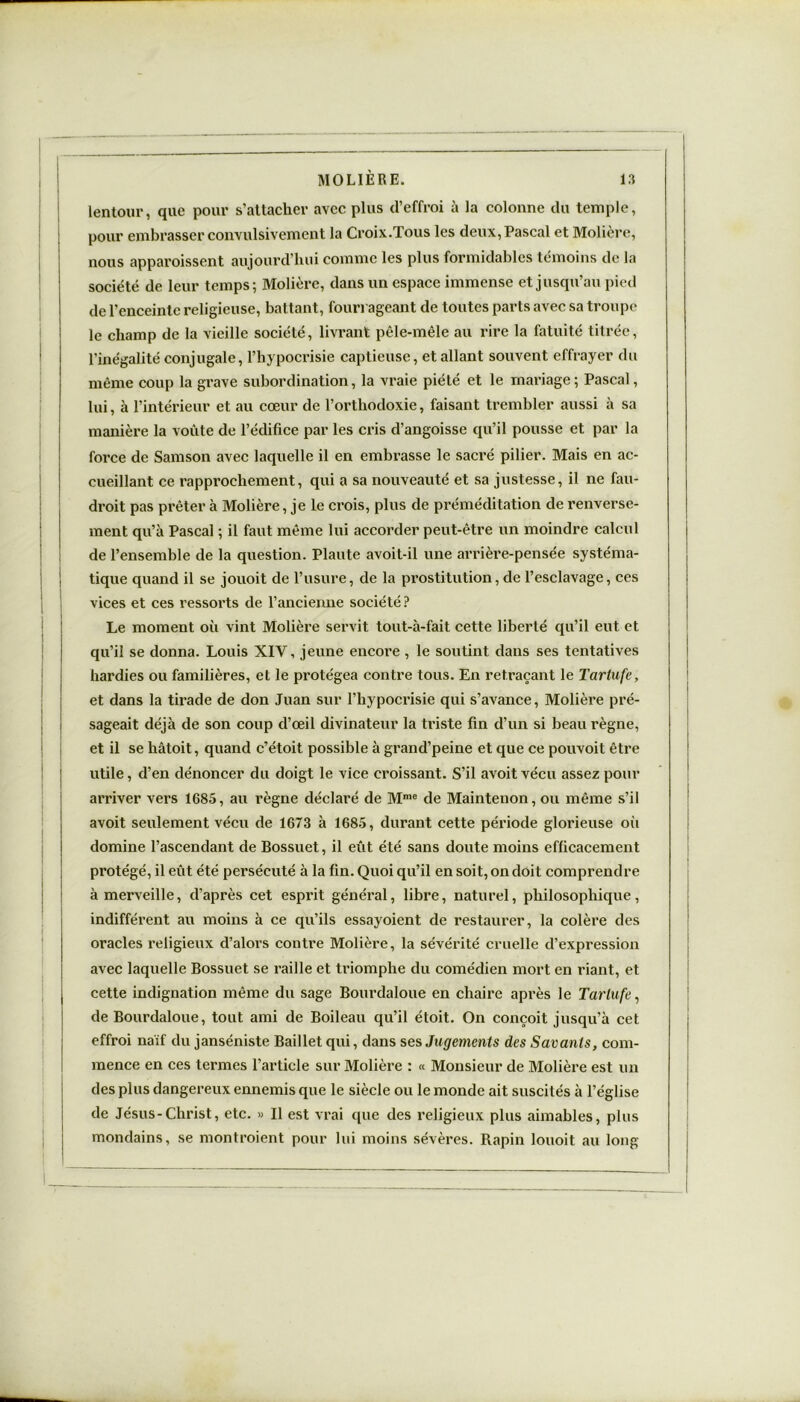 lentour, que pour s’attacher avec plus d’effroi à la colonne du temple, I pour embrasser convulsivement la Croix.Tous les deux, Pascal et Molière, nous apparoissent aujourd’hui comme les plus formidables témoins de la société de leur temps; Molière, dans un espace immense et jusqu’au pied de l’enceinte religieuse, battant, fourrageant de toutes parts avec sa troupe le champ de la vieille société, livrant pêle-mêle au rire la fatuité titrée, l’inégalité conjugale, l’hypocrisie captieuse, et allant souvent effrayer du même coup la grave subordination, la vraie piété et le mariage; Pascal, lui, à l’intérieur et au cœur de l’orthodoxie, faisant trembler aussi à sa manière la voûte de l’édifice par les cris d’angoisse qu’il pousse et par la force de Samson avec laquelle il en embrasse le sacré pilier. Mais en ac- cueillant ce rapprochement, qui a sa nouveauté et sa justesse, il ne fau- droit pas prêter à Molière, je le crois, plus de préméditation de renverse- ment qu’à Pascal ; il faut même lui accorder peut-être un moindre calcul de l’ensemble de la question. Plaute avoit-il une arrière-pensée systéma- | tique quand il se jouoit de l’usure, de la prostitution, de l’esclavage, ces vices et ces ressorts de l’ancienne société? I # , Le moment où vint Molière servit tout-à-fait cette liberté qu’il eut et qu’il se donna. Louis XIV, jeune encore, le soutint dans ses tentatives hardies ou familières, et le protégea contre tous. En retraçant le Tartufe, et dans la tirade de don Juan sur l’hypocrisie qui s’avance, Molière pré- i sageait déjà de son coup d’œil divinateur la triste fin d’un si beau règne, et il se hâtoit, quand c’étoit possible à grand’peine et que ce pouvoit être utile, d’en dénoncer du doigt le vice croissant. S’il avoitvécu assez pour arriver vers 1685, au règne déclaré de Mmc de Maintenon, ou même s’il avoit seulement vécu de 1673 à 1685, durant cette période glorieuse où domine l’ascendant de Bossuet, il eut été sans doute moins efficacement protégé, il eût été persécuté à la fin. Quoi qu’il en soit, on doit comprendre à merveille, d’après cet esprit général, libre, naturel, philosophique, indifférent au moins à ce qu’ils essayoient de restaurer, la colère des oracles religieux d’alors contre Molière, la sévérité cruelle d’expression avec laquelle Bossuet se raille et triomphe du comédien mort en riant, et cette indignation même du sage Bourdaloue en chaire après le Tartufe, de Bourdaloue, tout ami de Boileau qu’il étoit. On conçoit jusqu’à cet effroi naïf du janséniste Baillet qui, dans ses Jugements des Savants, com- mence en ces termes l’article sur Molière : « Monsieur de Molière est un des plus dangereux ennemis que le siècle ou le monde ait suscités à l’église de Jésus-Christ, etc. » Il est vrai que des religieux plus aimables, plus mondains, se montraient pour lui moins sévères. Rapin louoit au long