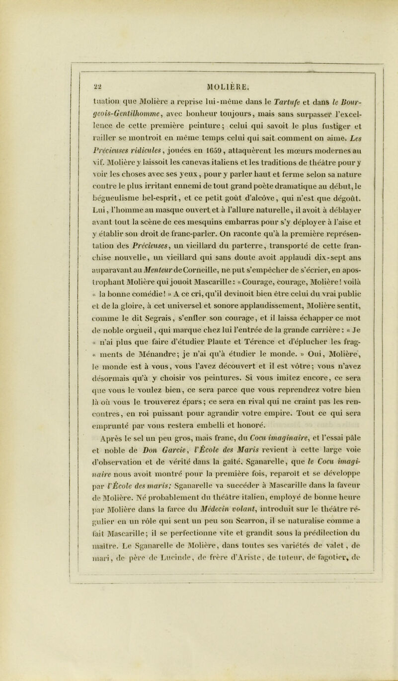 luation que Molière a reprise lui-même clans le Tartufe et clans le Bour- geois-Gentilhomme, avec bonheur toujours, mais sans surpasser l’excel- lence de cette première peinture ; celui cpii savoit le plus fustiger et railler se montrait en même temps celui qui sait comment on aime. Les Précieuses ridicules, jouées en 1G-59, attaquèrent les mœurs modernes au vif. Molière y laissoit les canevas italiens et les traditions de théâtre pour y voir les choses avec ses yeux, pour y parler haut et ferme selon sa nature contre le plus irritant ennemi de tout grand poète dramatique au début, le bégueulisme bel-esprit, et ce petit goût d’alcôve, qui n’est que dégoût. Lui, l’homme au masque ouvert et à l’allure naturelle, il avoit à déblayer avant tout la scène de ces mesquins embarras pour s’y déployer à l’aise et y établir son droit de franc-parler. On raconte qu’à la première représen- tation des Précieuses, un vieillard du parterre, transporté de cette fran- chise nouvelle, un vieillard qui sans cloute avoit applaudi dix-sept ans auparavant au Menteur de Corneille, ne put s’empêcher de s’écrier, en apos- trophant Molière qui jouoit Mascarille : « Courage, courage, Molière ! voilà « la bonne comédie! » A ce cri, qu’il devinoit bien être celui du vrai publie et de la gloire, à cet universel et sonore applaudissement, Molière sentit, comme le dit Segrais, s’enfler son courage, et il laissa échapper ce mot de noble orgueil, qui marque chez lui l’entrée de la grande carrière : « Je « n’ai plus que faire cl’étudier Plaute et Térence et d’éplucher les frag- « ments de Ménandre; je n’ai qu’à étudier le monde. » Oui, Molière, le monde est à vous, vous l’avez découvert et il est vôtre; vous n’avez désormais qu’à y choisir vos peintures. Si vous imitez encore, ce sera que vous le voulez bien, ce sera parce que vous reprendrez votre bien là où vous le trouverez épars ; ce sera en rival qui ne craint pas les ren- contres, en roi puissant pour agrandir votre empire. Tout ce qui sera emprunté par vous restera embelli et honoré. Après le sel un peu gros, mais franc, du Cocu imaginaire, et l’essai pâle et noble de Don Garde, l'École des Maris revient à cette large voie d’observation et de vérité dans la gaité. Sganarelle, que le Cocu imagi- naire nous avoit montré pour la première fois, reparaît et se développe par l'École des maris; Sganarelle va succéder à Mascarille dans la faveur de Molière. Né probablement du théâtre italien, employé de bonne heure par Molière dans la farce du Médecin volant, introduit sur le théâtre ré- gulier en un rôle qui sent un peu son Scarron, il se naturalise comme a fait Mascarille; il se perfectionne vite et grandit sous la prédilection du maître. Le Sganarelle de Molière, dans toutes ses variétés de valet, de mari, de père de Lucinde, de frère d’Ariste, de tuteur, de fagotier, de