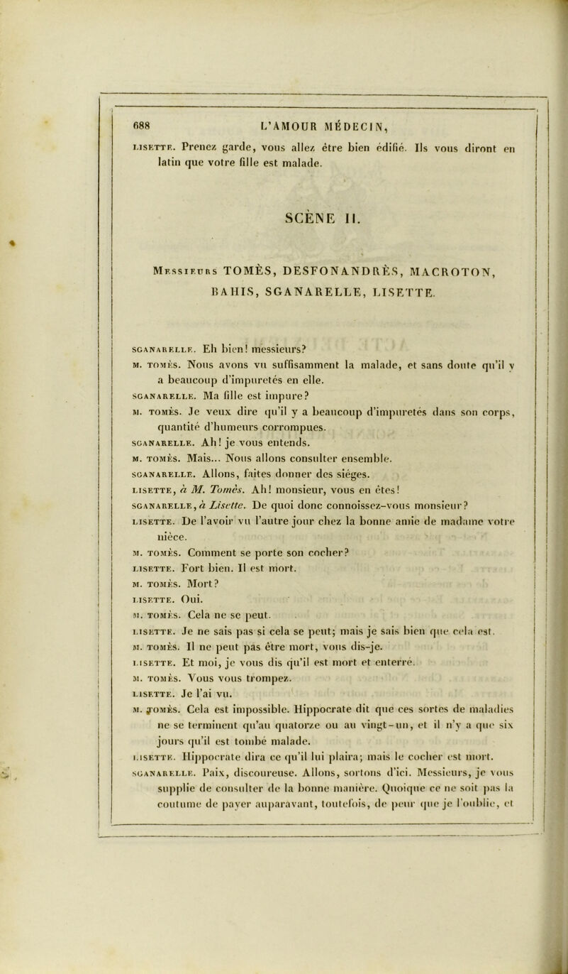 Lisette. Prenez garde, vous allez être bien édifié. Ils vous diront en latin que votre fille est malade. SCÈNE II. Messieurs TOMÈS, DESFONANDRÈS, MACROTON, B A HIS, SGANARELLE, LI SETTE. sganarelle. Eli bien! messieurs? m. tomès. Nous avons vu suffisamment la malade, et sans doute qu’il v a beaucoup d’impuretés en elle. sganarelle. Ma fille est impure? m. tomès. Je veux dire qu’il y a beaucoup d’impuretés dans son corps, quantité d’humeurs corrompues. sganarelle. Ali! je vous entends. m. tomès. Mais... Nous allons consulter ensemble. sganarelle. Allons, faites donner des sièges. lisette, a M. Tomès. Ah! monsieur, vous en êtes! sganarelle, à Lisette. De quoi donc connoissez-vous monsieur? lisette. De l’avoir vu l’autre jour chez la bonne amie de madame votre nièce. m. tomès. Comment se porte son cocher? lisette. Fort bien. U est mort. m. tomès. Mort? LISETTE. Olli. m. tomès. Cela ne se peut. i.isette. Je ne sais pas si cela se peut; mais je sais bien que cela est. m. tomès. Il ne peut pas être mort, vous dis-je. i.isette. Et moi, je vous dis qu’il est mort et enterré. m. tomès. Vous vous trompez. LISETTE. Je l’ai vu. m. j-omès. Cela est impossible. Hippocrate dit que ces sortes de maladies ne se terminent qu’au quatorze ou au vingt-un, et il n’y a qui' six jours qu’il est tombé malade. i.isette. Hippocrate dira ce qu’il lui plaira; mais le cocher est mort. sganarelle. Paix, discoureuse. Allons, sortons d’ici. Messieurs, je vous supplie de consulter de la bonne manière. Quoique ce ne soit pas la coutume de payer auparavant, toutefois, de peur que je l’oublie, et