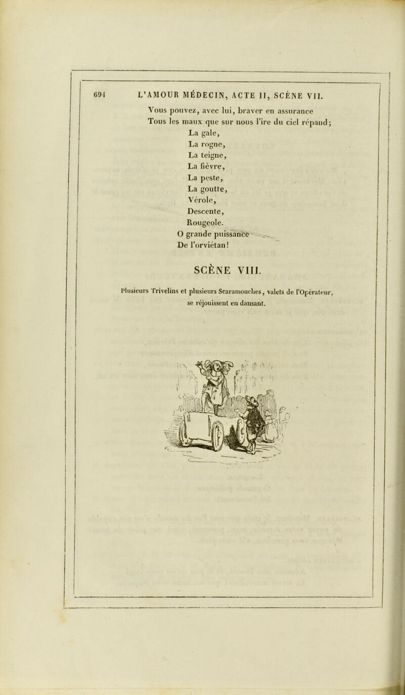 Vous pouvez, avec lui, braver en assurance Tous les maux que sur nous l’ire du ciel répand; La gale, La rogne, La teigne, La fièvre, La peste, La goutte, Vérole, Descente, Rougeole. O grande puissance De l’orviétan! SCÈNE VIII. Plusieurs Trivelins et plusieurs Scaramouehes, valets de l’Opérateur, se réjouissent en dansant.